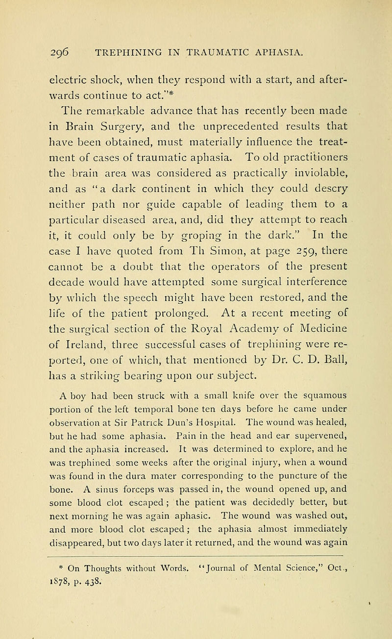 electric shock, when they respond with a start, and after- wards continue to act.* The remarkable advance that has recently been made in Brain Surgery, and the unprecedented results that have been obtained, must materially influence the treat- ment of cases of traumatic aphasia. To old practitioners the brain area was considered as practically inviolable, and as a dark continent in which they could descry neither path nor guide capable of leading them to a particular diseased area, and, did they attempt to reach it, it could only be by groping in the dark. In the case I have quoted from Th Simon, at page 259, there cannot be a doubt that the operators of the present decade would have attempted some surgical interference by which the speech might have been restored, and the life of the patient prolonged. At a recent meeting of the surgical section of the Royal Academy of Medicine of Ireland, three successful cases of trephining were re- ported, one of which, that mentioned by Dr. C. D. Ball, has a striking bearing upon our subject. A boy had been struck with a small knife over the squamous portion of the left temporal bone ten days before he came under observation at Sir Patrick Dun's Hospital. The wound was healed, but he had some aphasia. Pain in the head and ear supervened, and the aphasia increased. It was determined to explore, and he was trephined some weeks after the original injury, when a wound was found in the dura mater corresponding to the puncture of the bone. A sinus forceps was passed in, the wound opened up, and some blood clot escaped ; the patient was decidedly better, but next morning he was again aphasic. The wound was washed out, and more blood clot escaped; the aphasia almost immediately disappeared, but two days later it returned, and the wound was again * On Thoughts without Words. Journal of Mental Science, Oct., 1S78, p. 438.