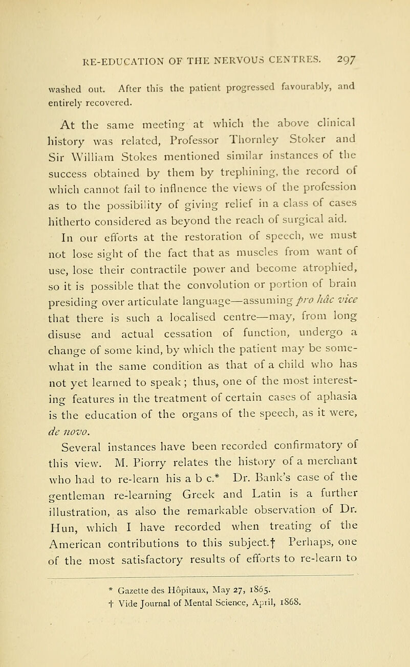 washed out. After this the patient progressed favourably, and entirely recovered. At the same meeting at which the above clinical history was related, Professor Thornley Stoker and Sir William Stokes mentioned similar instances of the success obtained by them by trephining, the record of which cannot fail to influence the views of the profession as to the possibility of giving relief in a class of cases hitherto considered as beyond the reach of surgical aid. In our efforts at the restoration of speech, we must not lose sight of the fact that as muscles from want of use, lose their contractile power and become atrophied, so it is possible that the convolution or portion of brain presiding over articulate language—assuming pro hdc vice that there is such a localised centre—may, from long disuse and actual cessation of function, undergo a change of some kind, by which the patient may be some- what in the same condition as that of a child who has not yet learned to speak; thus, one of the most interest- ing features in the treatment of certain cases of aphasia is the education of the organs of the speech, as it were, de novo. Several instances have been recorded confirmatory of this view. M. Piorry relates the history of a merchant who had to re-learn his a b c* Dr. Bank's case of the gentleman re-learning Greek and Latin is a further illustration, as also the remarkable observation of Dr. Hun, which I have recorded when treating of the American contributions to this subject, f Perhaps, one of the most satisfactory results of efforts to re-learn to * Gazette des Hopitaux, May 27, 1865. + Vide Journal of Mental Science, Aptil, 1868.