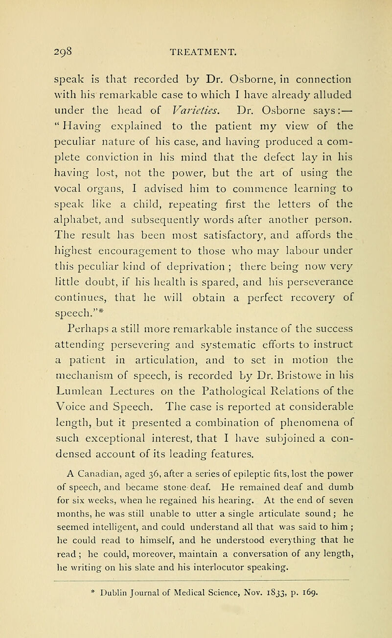speak is that recorded by Dr. Osborne, in connection with his remarkable case to which I have already alluded under the head of Varieties. Dr. Osborne says: —  Having explained to the patient my view of the peculiar nature of his case, and having produced a com- plete conviction in his mind that the defect lay in his having lost, not the power, but the art of using the vocal organs, I advised him to commence learning to speak like a child, repeating first the letters of the alphabet, and subsequently words after another person. The result has been most satisfactory, and affords the highest encouragement to those who may labour under this peculiar kind of deprivation ; there being now very little doubt, if his health is spared, and his perseverance continues, that he will obtain a perfect recovery of speech.* Perhaps a still more remarkable instance of the success attending persevering and systematic efforts to instruct a patient in articulation, and to set in motion the mechanism of speech, is recorded by Dr. Bristowe in his Lumlean Lectures on the Pathological Relations of the Voice and Speech. The case is reported at considerable length, but it presented a combination of phenomena of such exceptional interest, that I have subjoined a con- densed account of its leading features. A Canadian, aged 36, after a series of epileptic fits, lost the power of speech, and became stone deaf. He remained deaf and dumb for six weeks, when he regained his hearing. At the end of seven months, he was still unable to utter a single articulate sound ; he seemed intelligent, and could understand all that was said to him ; lie could read to himself, and he understood everything that he read ; he could, moreover, maintain a conversation of any length, he writing on his slate and his interlocutor speaking. * Dublin Journal of Medical Science, Nov. 1833, p. 169.