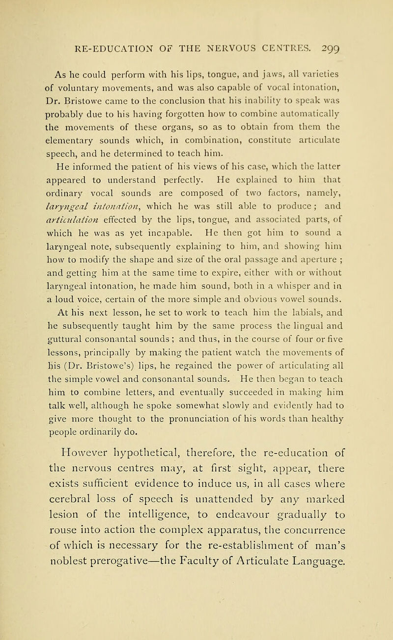As he could perform with his lips, tongue, and jaws, all varieties of voluntary movements, and was also capable of vocal intonation, Dr. Bristowe came to the conclusion that his inability to speak was probably due to his having forgotten how to combine automatically the movements of these organs, so as to obtain from them the elementary sounds which, in combination, constitute articulate speech, and he determined to teach him. He informed the patient of his views of his case, which the latter appeared to understand perfectly. He explained to him that ordinary vocal sounds are composed of two factors, namely, laryngeal intonation, which he was still able to produce; and articulation effected by the lips, tongue, and associated parts, of which he was as yet incapable. He then got him to sound a laryngeal note, subsequently explaining to him, and showing him how to modify the shape and size of the oral passage and aperture ; and getting him at the same time to expire, either with or without laryngeal intonation, he made him sound, both in a whisper and in a loud voice, certain of the more simple and obvious vowel sounds. At his next lesson, he set to work to teach him the labials, and he subsequently taught him by the same process the lingual and guttural consonantal sounds; and thus, in the course of four or five lessons, principally by making the patient watch the movements of his (Dr. Bristowe's) lips, he regained the power of articulating all the simple vowel and consonantal sounds. He then began to teach him to combine letters, and eventually succeeded in making him talk well, although he spoke somewhat slowly and evidently had to give more thought to the pronunciation of his words than healthy people ordinarily do. However hypothetical, therefore, the re-education of the nervous centres may, at first sight, appear, there exists sufficient evidence to induce us, in all cases where cerebral loss of speech is unattended by any marked lesion of the intelligence, to endeavour gradually to rouse into action the complex apparatus, the concurrence of which is necessary for the re-establishment of man's noblest prerogative—the Faculty of Articulate Language.