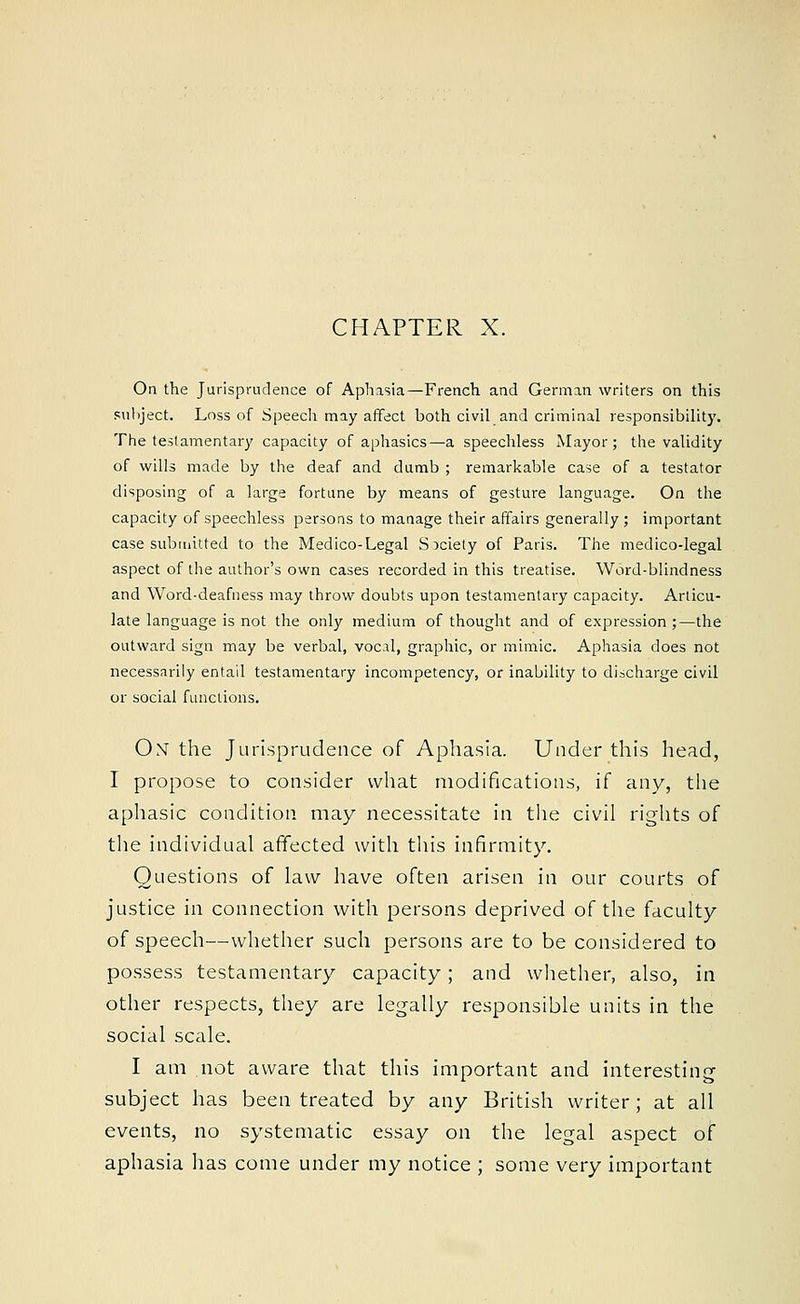 CHAPTER X. On the Jurisprudence of Aphasia—French and German writers on this subject. Loss of Speech may affect both civil and criminal responsibility. The testamentary capacity of aphasics—a speechless Mayor; the validity of wills made by the deaf and dumb ; remarkable case of a testator disposing of a large fortune by means of gesture language. On the capacity of speechless persons to manage their affairs generally; important case submitted to the Medico-Legal Society of Paris. The medico-legal aspect of the author's own cases recorded in this treatise. Word-blindness and Word-deafness may throw doubts upon testamentary capacity. Articu- late language is not the only medium of thought and of expression ;—the outward sign may be verbal, vocal, graphic, or mimic. Aphasia does not necessarily entail testamentary incompetency, or inability to discharge civil or social functions. Ox the Jurisprudence of Aphasia. Under this head, I propose to consider what modifications, if any, the aphasic condition may necessitate in the civil rights of the individual affected with this infirmity. Questions of law have often arisen in our courts of justice in connection with persons deprived of the faculty of speech—whether such persons are to be considered to possess testamentary capacity; and whether, also, in other respects, they are legally responsible units in the social scale. I am not aware that this important and interesting subject has been treated by any British writer; at all events, no systematic essay on the legal aspect of aphasia has come under my notice ; some very important