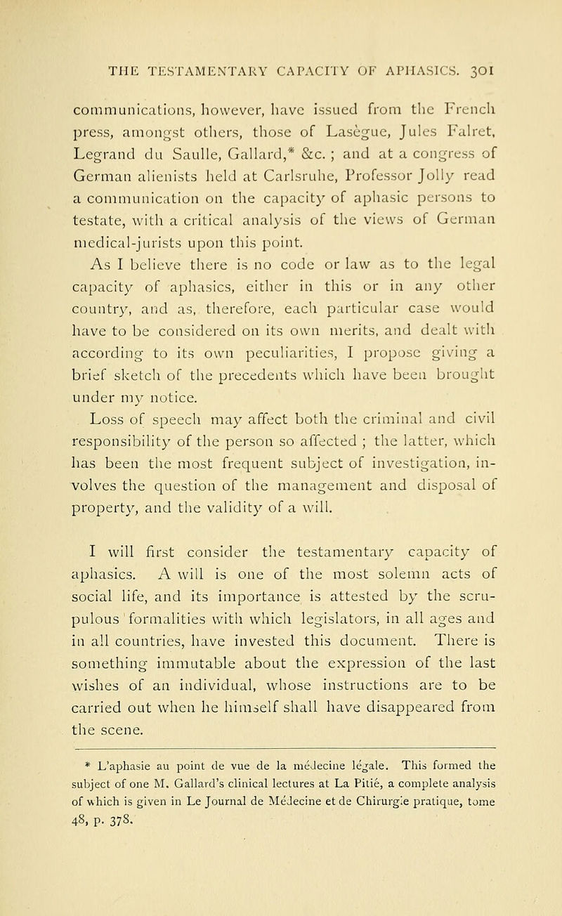 communications, however, luive issued from the French press, amongst others, those of Lasegue, Jules Falret, Legrand du Saulle, Gallard,* &c. ; and at a congress of German alienists held at Carlsruhe, Professor Jolly read a communication on the capacity of aphasic persons to testate, with a critical analysis of the views of German medical-jurists upon this point. As I believe there is no code or law as to the legal capacity of aphasics, either in this or in any other country, and as, therefore, each particular case would have to be considered on its own merits, and dealt with according to its own peculiarities, I propose giving a brief sketch of the precedents which have been brought under my notice. . Loss of speech may affect both the criminal and civil responsibility of the person so affected ; the latter, which has been the most frequent subject of investigation, in- volves the question of the management and disposal of property, and the validity of a will. I will first consider the testamentary capacity of aphasics. A will is one of the most solemn acts of social life, and its importance is attested by the scru- pulous formalities with which legislators, in all ages and in all countries, have invested this document. There is something immutable about the expression of the last wishes of an individual, whose instructions are to be carried out when he himself shall have disappeared from the scene. * L'aphasie au point de vue de la medecine legale. This formed the subject of one M. Gallard's clinical lectures at La Pitie, a complete analysis of which is given in Le Journal de Medecine et de Chirurgie pratique, tome 48. p. 37§-