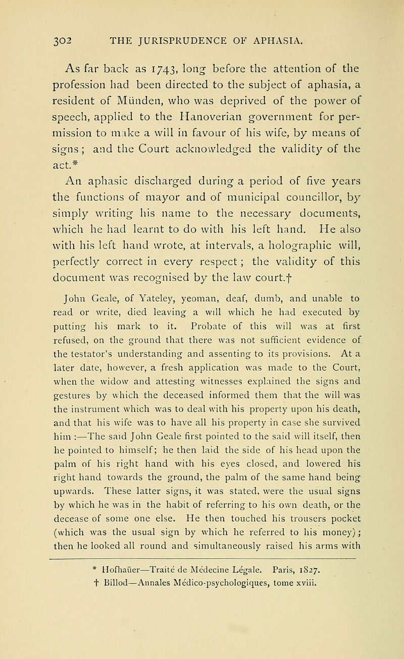 As far back as 1743, long before the attention of the profession had been directed to the subject of aphasia, a resident of Munden, who was deprived of the power of speech, applied to the Hanoverian government for per- mission to make a will in favour of his wife, by means of signs ; and the Court acknowledged the validity of the act.* An aphasic discharged during a period of five years the functions of mayor and of municipal councillor, by simply writing his name to the necessary documents, which he had learnt to do with his left hand. He also with his left hand wrote, at intervals, a holographic will, perfectly correct in every respect; the validity of this document was recognised by the law court.f John Geale, of Yateley, yeoman, deaf, dumb, and unable to read or write, died leaving a will which he had executed by putting his mark to it. Probate of this will was at first refused, on the ground that there was not sufficient evidence of the testator's understanding and assenting to its provisions. At a later date, however, a fresh application was made to the Court, when the widow and attesting witnesses explained the signs and gestures by which the deceased informed them that the will was the instrument which was to deal with his property upon his death, and that his wife was to have all his property in case she survived him :—-The said John Geale first pointed to the said will itself, then he pointed to himself; he then laid the side of his head upon the palm of his right hand with his eyes closed, and lowered his right hand towards the ground, the palm of the same hand being upwards. These latter signs, it was stated, were the usual signs by which he was in the habit of referring to his own death, or the decease of some one else. He then touched his trousers pocket (which was the usual sign by which he referred to his money); then he looked all round and simultaneously raised his arms with * Hofhauer—Traite de Medecine Legale. Paris, 1827. t Billod—Annales Medico-psychologiques, tome xviii.