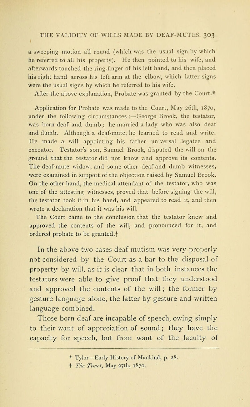 a sweeping motion all round (which was the usual sign by which he referred to all his property). He then pointed to his wife, and afterwards touched the ring-finger of his left hand, and then placed his right hand across his left arm at the elbow, which latter signs were the usual signs by which he referred to his wife. After the above explanation, Probate was granted by the Court.* Application for Probate was made to the Court, May 26th, 1870, under the following circumstances :—George Brook, the testator, was born deaf and dumb; he married a lady who was also deaf and dumb. Although a deaf-mute, he learned to read and write. He made a will appointing his father universal legatee and executor. Testator's son, Samuel Brook, disputed the will on the ground that the testator did not know and approve its contents. The deaf-mute widow, and some other deaf and dumb witnesses, were examined in support of the objection raised by Samuel Brook. On the other hand, the medical attendant of the testator, who was one of the attesting witnesses, proved that before signing the will, the testator took it in his hand, and appeared to read it, and then wrote a declaration that it was his will. The Court came to the conclusion that the testator knew and approved the contents of the will, and pronounced for it, and ordered probate to be granted.f In the above two cases deaf-mutism was very properly not considered by the Court as a bar to the disposal of property by will, as it is clear that in both instances the testators were able to give proof that they understood and approved the contents of the will; the former by gesture language alone, the latter by gesture and written language combined. Those born deaf are incapable of speech, owing simply to their want of appreciation of sound; they have the capacity for speech, but from want of the .faculty of * Tylor—Early History of Mankind, p. 28. t The Times, May 27th, 1870.