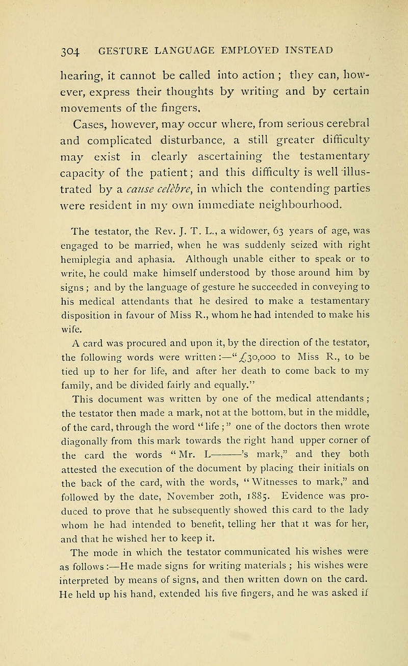 hearing, it cannot be called into action ; they can, how- ever, express their thoughts by writing and by certain movements of the fingers. Cases, however, may occur where, from serious cerebral and complicated disturbance, a still greater difficulty may exist in clearly ascertaining the testamentary capacity of the patient; and this difficulty is well illus- trated by a cause celebre, in which the contending parties were resident in my own immediate neighbourhood. The testator, the Rev. J. T. L., a widower, 63 years of age, was engaged to be married, when he was suddenly seized with right hemiplegia and aphasia. Although unable either to speak or to write, he could make himself understood by those around him by signs ; and by the language of gesture he succeeded in conveying to his medical attendants that he desired to make a testamentary disposition in favour of Miss R., whom he had intended to make his wife. A card was procured and upon it, by the direction of the testator, the following words were written:— ^30,000 to Miss R., to be tied up to her for life, and after her death to come back to my family, and be divided fairly and equally. This document was written by one of the medical attendants ; the testator then made a mark, not at the bottom, but in the middle, of the card, through the word  life ;  one of the doctors then wrote diagonally from this mark towards the right hand upper corner of the card the words  Mr. L 's mark, and they both attested the execution of the document by placing their initials on the back of the card, with the words,  Witnesses to mark, and followed by the date, November 20th, 1885. Evidence was pro- duced to prove that he subsequently showed this card to the lady whom he had intended to benefit, telling her that it was for her, and that he wished her to keep it. The mode in which the testator communicated his wishes were as follows :—He made signs for writing materials ; his wishes were interpreted by means of signs, and then written down on the card. He held up his hand, extended his five fingers, and he was asked if