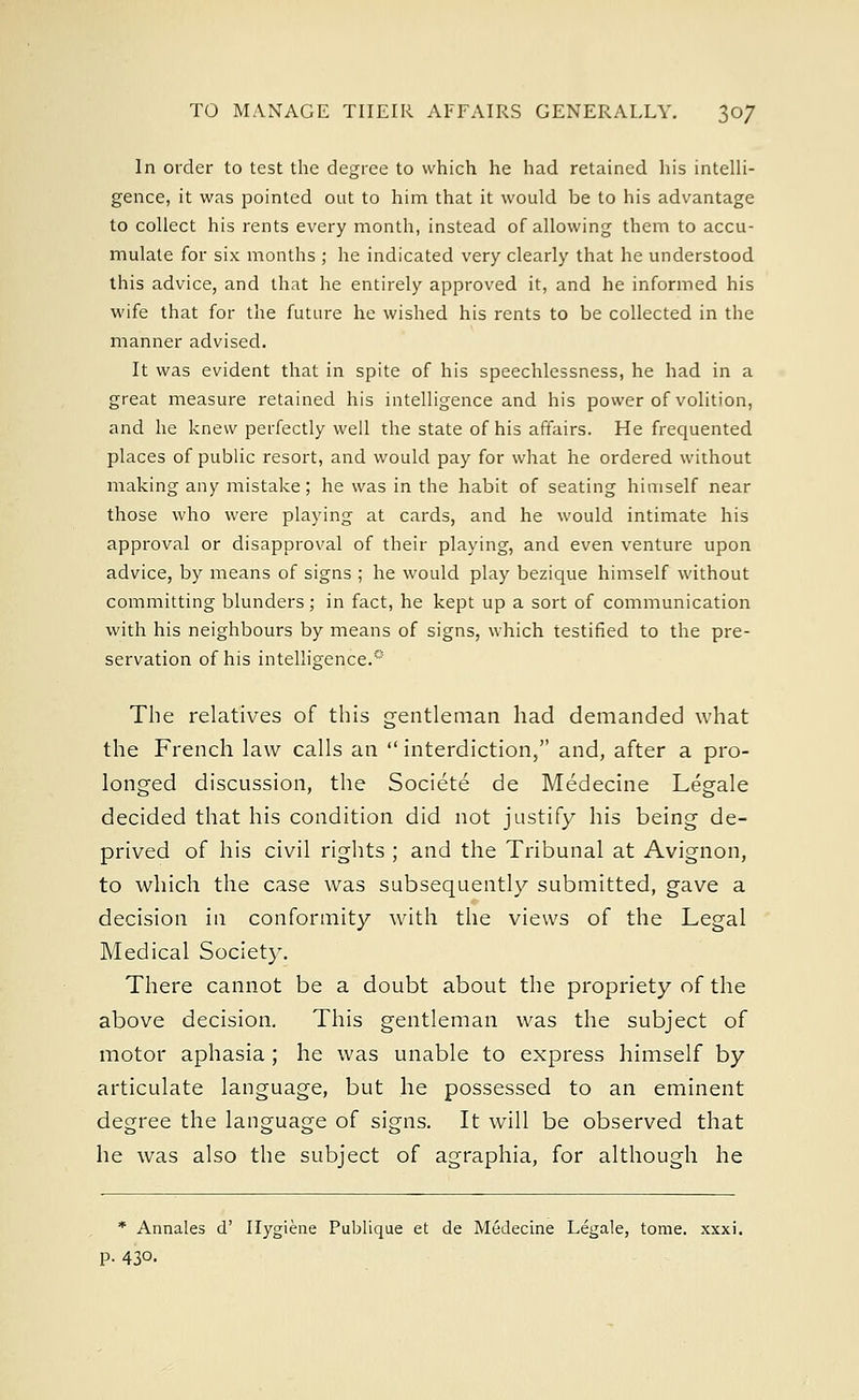 In order to test the degree to which he had retained his intelli- gence, it was pointed out to him that it would be to his advantage to collect his rents every month, instead of allowing them to accu- mulate for six months ; he indicated very clearly that he understood this advice, and that he entirely approved it, and he informed his wife that for the future he wished his rents to be collected in the manner advised. It was evident that in spite of his speechlessness, he had in a great measure retained his intelligence and his power of volition, and he knew perfectly well the state of his affairs. He frequented places of public resort, and would pay for what he ordered without making any mistake; he was in the habit of seating himself near those who were playing at cards, and he would intimate his approval or disapproval of their playing, and even venture upon advice, by means of signs ; he would play bezique himself without committing blunders; in fact, he kept up a sort of communication with his neighbours by means of signs, which testified to the pre- servation of his intelligence.'5 The relatives of this gentleman had demanded what the French law calls an  interdiction, and, after a pro- longed discussion, the Societe de Medecine Legale decided that his condition did not justify his being de- prived of his civil rights ; and the Tribunal at Avignon, to which the case was subsequently submitted, gave a decision in conformity with the views of the Legal Medical Society. There cannot be a doubt about the propriety of the above decision. This gentleman was the subject of motor aphasia; he was unable to express himself by articulate language, but he possessed to an eminent degree the language of signs. It will be observed that he was also the subject of agraphia, for although he * Annales d' Hygiene Publique et de Medecine Legale, tome. xxxi. P- 43°.