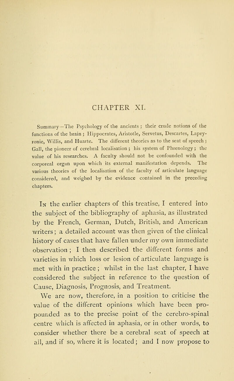CHAPTER XI. Summary—The Psychology of the ancients ; their crude notions of the functions of the brain ; Hippocrates, Aristotle, Servetus, Descartes, Lapey- ronie, Willis, and Huarte. The different theories as to the seat of speech ; Gall, the pioneer of cerebral localisation; his system of Phrenology; the value of his researches. A faculty should not be confounded with the corporeal organ upon which its external manifestation depends. The various theories of the localisation of the faculty of articulate language considered, and weighed by the evidence contained in the preceding chapters. In the earlier chapters of this treatise, I entered into the subject of the bibliography of aphasia, as illustrated by the French, German, Dutch, British, and American writers; a detailed account was then given of the clinical history of cases that have fallen under my own immediate observation ; I then described the different forms and varieties in which loss or lesion of articulate language is met with in practice ; whilst in the last chapter, I have considered the subject in reference to the question of Cause, Diagnosis, Prognosis, and Treatment. We are now, therefore, in a position to criticise the value of the different opinions which have been pro- pounded as to the precise point of the cerebro-spinal centre which is affected in aphasia, or in other words, to consider whether there be a cerebral seat of speech at all, and if so, where it is located; and I now propose to