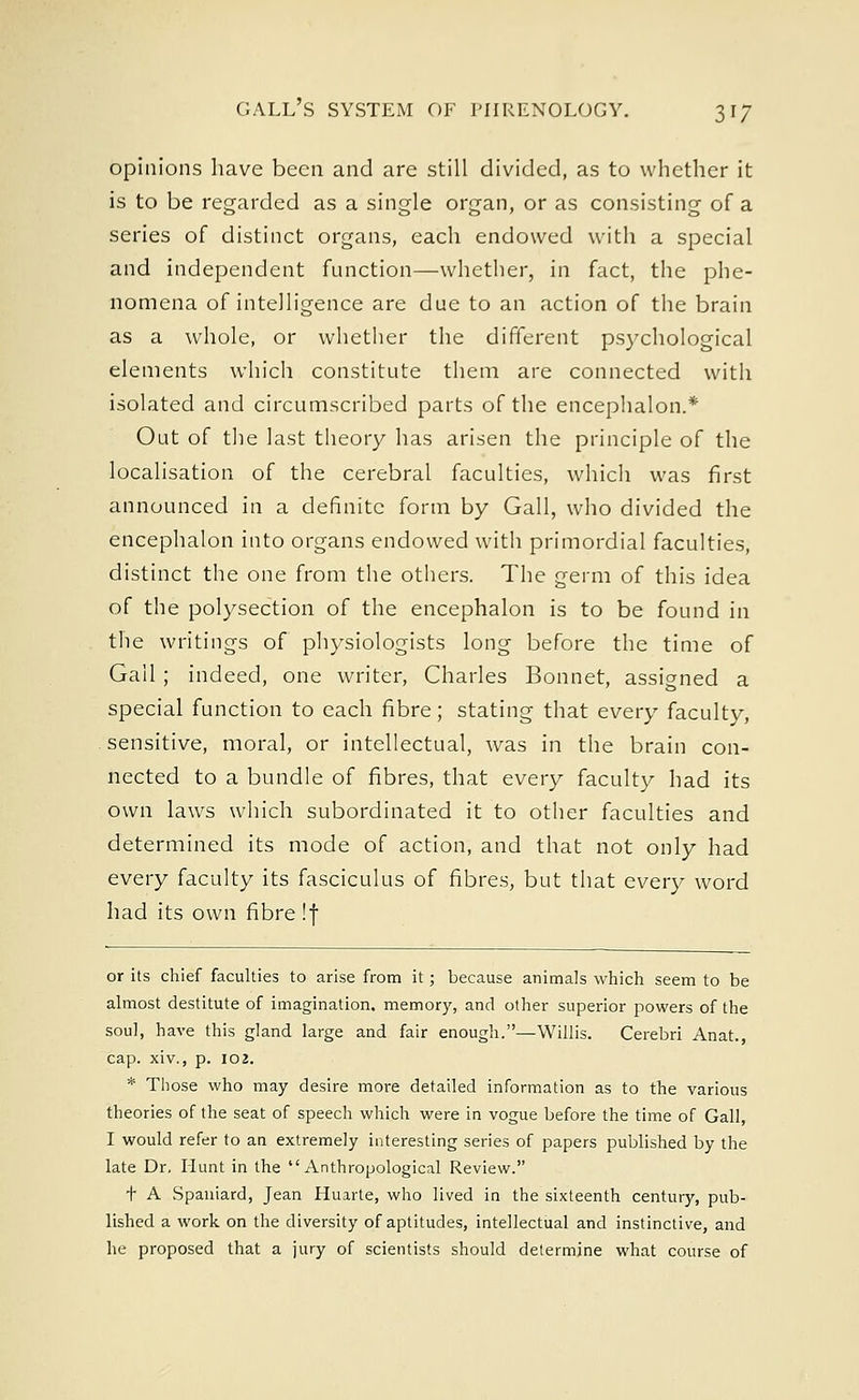 opinions have been and are still divided, as to whether it is to be regarded as a single organ, or as consisting of a series of distinct organs, each endowed with a special and independent function—whether, in fact, the phe- nomena of intelligence are due to an action of the brain as a whole, or whether the different psychological elements which constitute them are connected with isolated and circumscribed parts of the encephalon.* Out of the last theory has arisen the principle of the localisation of the cerebral faculties, which was first announced in a definite form by Gall, who divided the encephalon into organs endowed with primordial faculties, distinct the one from the others. The germ of this idea of the polysection of the encephalon is to be found in the writings of physiologists long before the time of Gail; indeed, one writer, Charles Bonnet, assigned a special function to each fibre; stating that every faculty, sensitive, moral, or intellectual, was in the brain con- nected to a bundle of fibres, that every faculty had its own laws which subordinated it to other faculties and determined its mode of action, and that not only had every faculty its fasciculus of fibres, but that every word had its own fibre !f or its chief faculties to arise from it; because animals which seem to be almost destitute of imagination, memory, and other superior powers of the soul, have this gland large and fair enough.—Willis. Cerebri Anat., cap. xiv., p. 102. * Those who may desire more detailed information as to the various theories of the seat of speech which were in vogue before the time of Gall, I would refer to an extremely interesting series of papers published by the late Dr, Hunt in the Anthropological Review. + A Spaniard, Jean Huarte, who lived in the sixteenth century, pub- lished a work on the diversity of aptitudes, intellectual and instinctive, and he proposed that a jury of scientists should determine what course of