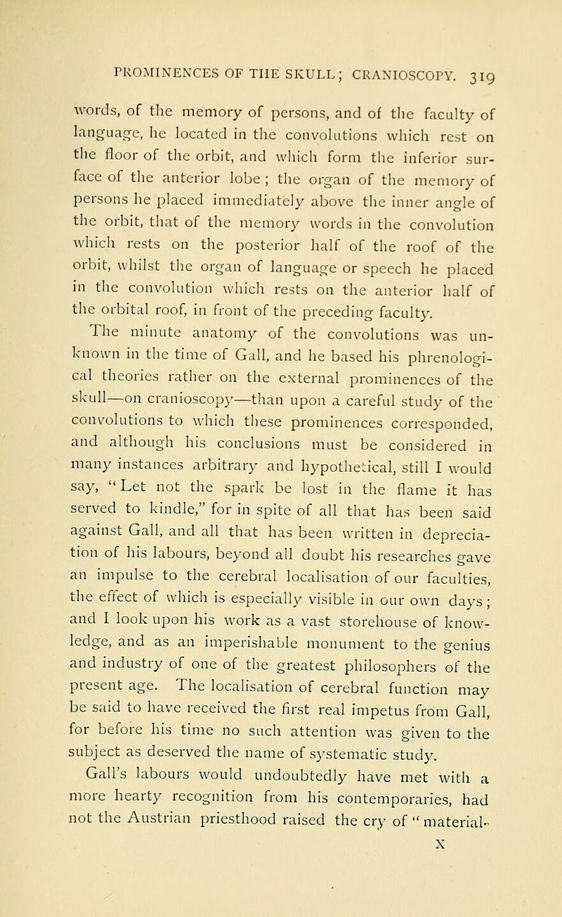 words, of the memory of persons, and of the faculty of language, he located in the convolutions which rest on the floor of the orbit, and which form the inferior sur- face of the anterior lobe ; the organ of the memory of persons he placed immediately above the inner angle of the orbit, that of the memory words in the convolution which rests on the posterior half of the roof of the orbit, whilst the organ of language or speech he placed in the convolution which rests on the anterior half of the orbital roof, in front of the preceding faculty. The minute anatomy of the convolutions was un- known in the time of Gall, and he based his phrenologi- cal theories rather on the external prominences of the skull—on cranioscopy—than upon a careful study of the convolutions to which these prominences corresponded, and although his conclusions must be considered in many instances arbitrary and hypothetical, still I would say, Let not the spark be lost in the flame it has served to kindle, for in spite of all that has been said against Gall, and all that has been written in deprecia- tion of his labours, beyond all doubt his researches gave an impulse to the cerebral localisation of our faculties, the effect of which is especially visible in our own days; and I look upon his work as a vast storehouse of know- ledge, and as an imperishable monument to the genius and industry of one of the greatest philosophers of the present age. The localisation of cerebral function may be said to have received the first real impetus from Gall, for before his time no such attention was given to the subject as deserved the name of systematic study. Gall's labours would undoubtedly have met with a more hearty recognition from his contemporaries, had not the Austrian priesthood raised the cry of  material- X
