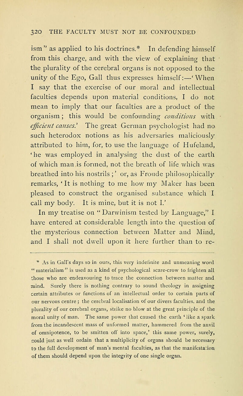 ism as applied to his doctrines.* In defending himself from this charge, and with the view of explaining that the plurality of the cerebral organs is not opposed to the unity of the Ego, Gall thus expresses himself:—'When I say that the exercise of our moral and intellectual faculties depends upon material conditions, I do not mean to imply that our faculties are a product of the organism; this would be confounding conditions with efficient causes' The great German psychologist had no such heterodox notions as his adversaries maliciously attributed to him, for, to use the language of Hufeland, 'he was employed in analysing the dust of the earth of which man is formed, not the breath of life which was breathed into his nostrils ;' or, as Froude philosophically remarks, ' It is nothing to me how my Maker has been pleased to construct the organised substance which I call my body. It is mine, but it is not I.' In my treatise on  Darwinism tested by Language, I have entered at considerable length into the question of the mysterious connection between Matter and Mind, and I shall not dwell upon it here further than to re- * As in Gall's days so in ours, this very indefinite and unmeaning word  materialism  is used as a kind of psychological scare-crow to frighten all those who are endeavouring to trace the connection between matter and mind. Surely there is nothing contrary to sound theology in assigning certain attributes or functions of an intellectual order to certain parts of our nervous centre; the cerebral localisation of our divers faculties, and the plurality of our cerebral organs, stiike no blow at the great principle of the moral unity of man. The same power that caused the earth 'like a spark from the incandescent mass of unformed matter, hammered from the anvil of omnipotence, to be smitten off into space,' this same power, surely, could just as well ordain that a multiplicity of organs should be necessary to the full development of man's mental faculties, as that the manifestation of them should depend upon the integrity of one single organ.