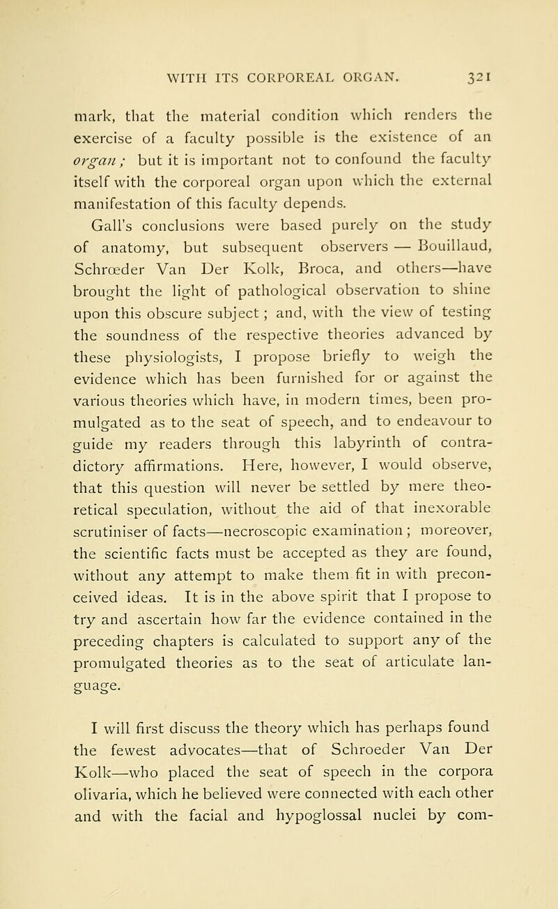 mark, that the material condition which renders the exercise of a faculty possible is the existence of an organ; but it is important not to confound the faculty itself with the corporeal organ upon which the external manifestation of this faculty depends. Gall's conclusions were based purely on the study of anatomy, but subsequent observers — Bouillaud, Schrceder Van Der Kolk, Broca, and others—have brought the light of pathological observation to shine upon this obscure subject; and, with the view of testing the soundness of the respective theories advanced by these physiologists, I propose briefly to weigh the evidence which has been furnished for or against the various theories which have, in modern times, been pro- mulgated as to the seat of speech, and to endeavour to guide my readers through this labyrinth of contra- dictory affirmations. Here, however, I would observe, that this question will never be settled by mere theo- retical speculation, without the aid of that inexorable scrutiniser of facts—necroscopic examination ; moreover, the scientific facts must be accepted as they are found, without any attempt to make them fit in with precon- ceived ideas. It is in the above spirit that I propose to try and ascertain how far the evidence contained in the preceding chapters is calculated to support any of the promulgated theories as to the seat of articulate lan- guage. I will first discuss the theory which has perhaps found the fewest advocates—that of Schroeder Van Der Kolk—who placed the seat of speech in the corpora olivaria, which he believed were connected with each other and with the facial and hypoglossal nuclei by com-