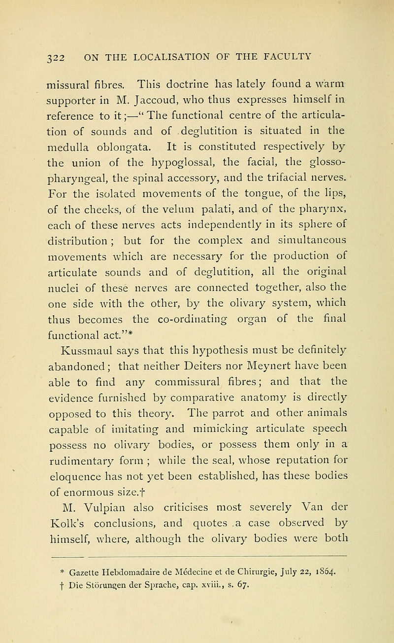 missural fibres. This doctrine has lately found a warm supporter in M. Jaccoud, who thus expresses himself in reference to it;— The functional centre of the articula- tion of sounds and of deglutition is situated in the medulla oblongata. It is constituted respectively by the union of the hypoglossal, the facial, the glosso- pharyngeal, the spinal accessory, and the trifacial nerves. For the isolated movements of the tongue, of the lips, of the cheeks, of the velum palati, and of the pharynx, each of these nerves acts independently in its sphere of distribution; but for the complex and simultaneous movements which are necessary for the production of articulate sounds and of deglutition, all the original nuclei of these nerves are connected together, also the one side with the other, by the olivary system, which thus becomes the co-ordinating organ of the final functional act.* Kussmaul says that this hypothesis must be definitely abandoned; that neither Deiters nor Meynert have been able to find any commissural fibres; and that the evidence furnished by comparative anatomy is directly opposed to this theory. The parrot and other animals capable of imitating and mimicking articulate speech possess no olivary bodies, or possess them only in a rudimentary form ; while the seal, whose reputation for eloquence has not yet been established, has these bodies of enormous size.f M. Vulpian also criticises most severely Van der Kolk's conclusions, and quotes .a case observed by himself, where, although the olivary bodies were both * Gazette Hebdomadaire de Medecine et de Chirurgie, July 22, 1864. f Die Storune;en der Sprache, cap. xviii., s. 67.
