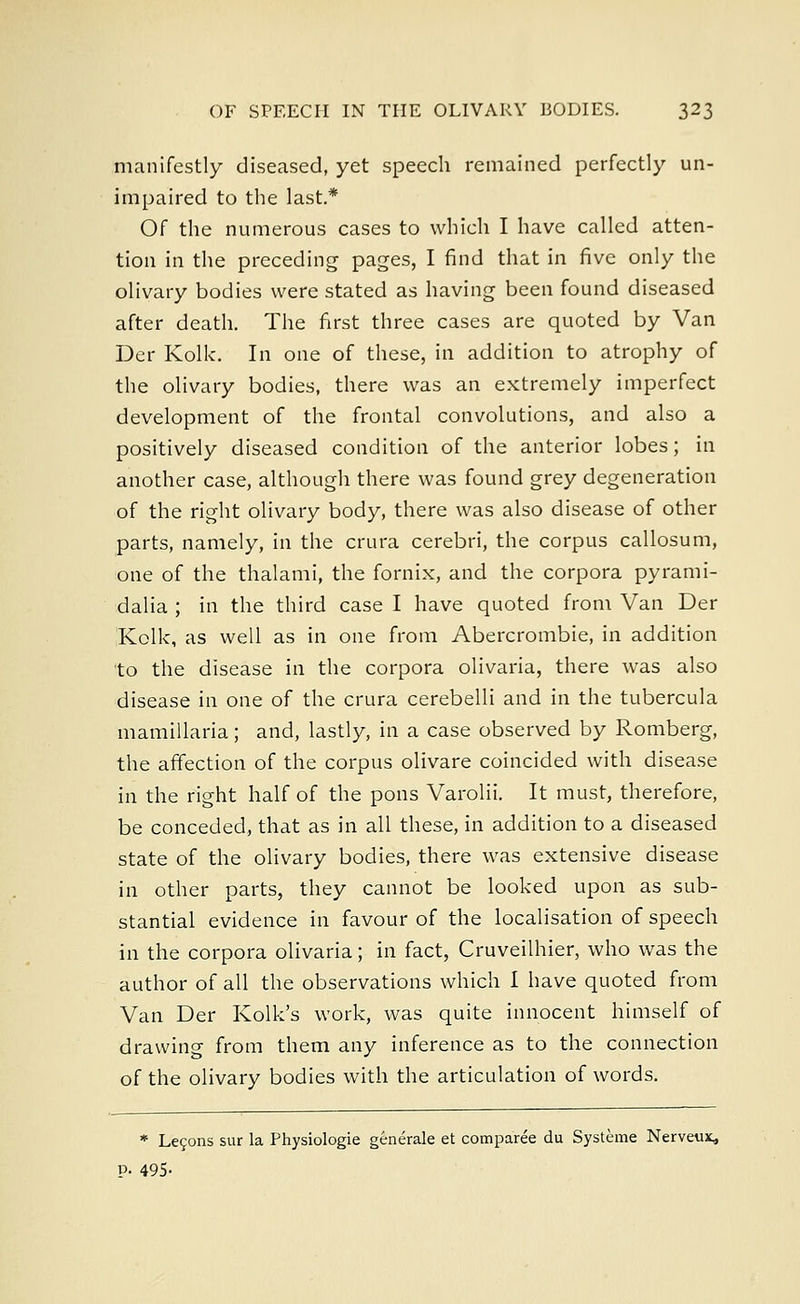 manifestly diseased, yet speech remained perfectly un- impaired to the last* Of the numerous cases to which I have called atten- tion in the preceding pages, I find that in five only the olivary bodies were stated as having been found diseased after death. The first three cases are quoted by Van Der Kolk. In one of these, in addition to atrophy of the olivary bodies, there was an extremely imperfect development of the frontal convolutions, and also a positively diseased condition of the anterior lobes; in another case, although there was found grey degeneration of the right olivary body, there was also disease of other parts, namely, in the crura cerebri, the corpus callosum, one of the thalami, the fornix, and the corpora pyrami- dalia ; in the third case I have quoted from Van Der Kolk, as well as in one from Abercrombie, in addition to the disease in the corpora olivaria, there was also disease in one of the crura cerebelli and in the tubercula mamillaria; and, lastly, in a case observed by Romberg, the affection of the corpus olivare coincided with disease in the right half of the pons Varolii. It must, therefore, be conceded, that as in all these, in addition to a diseased state of the olivary bodies, there was extensive disease in other parts, they cannot be looked upon as sub- stantial evidence in favour of the localisation of speech in the corpora olivaria; in fact, Cruveilhier, who was the author of all the observations which I have quoted from Van Der Kolk's work, was quite innocent himself of drawing from them any inference as to the connection of the olivary bodies with the articulation of words. * Le?ons sur la Physiologie generate et comparee du Systeme Nerveux, P- 495-