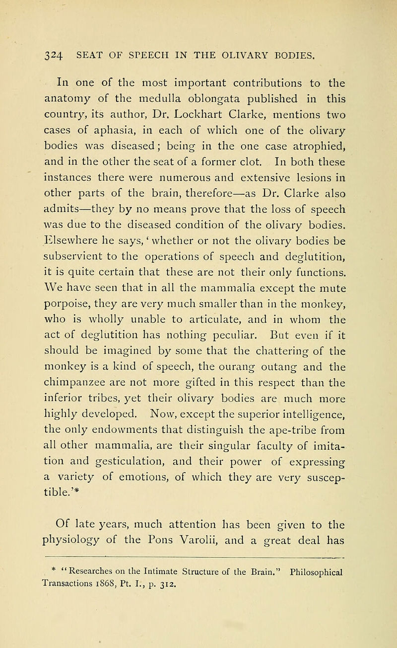In one of the most important contributions to the anatomy of the medulla oblongata published in this country, its author, Dr. Lockhart Clarke, mentions two cases of aphasia, in each of which one of the olivary bodies was diseased; being in the one case atrophied, and in the other the seat of a former clot. In both these instances there were numerous and extensive lesions in other parts of the brain, therefore—as Dr. Clarke also admits—they by no means prove that the loss of speech was due to the diseased condition of the olivary bodies. Elsewhere he says,' whether or not the olivary bodies be subservient to the operations of speech and deglutition, it is quite certain that these are not their only functions. We have seen that in all the mammalia except the mute porpoise, they are very much smaller than in the monkey, who is wholly unable to articulate, and in whom the act of deglutition has nothing peculiar. But even if it should be imagined by some that the chattering of the monkey is a kind of speech, the ourang outang and the chimpanzee are not more gifted in this respect than the inferior tribes, yet their olivary bodies are much more highly developed. Now, except the superior intelligence, the only endowments that distinguish the ape-tribe from all other mammalia, are their singular faculty of imita- tion and gesticulation, and their power of expressing a variety of emotions, of which they are very suscep- tible.'* Of late years, much attention has been given to the physiology of the Pons Varolii, and a great deal has * Researches on the Intimate Structure of the Brain. Philosophical Transactions 1868, Pt. I., p. 312.