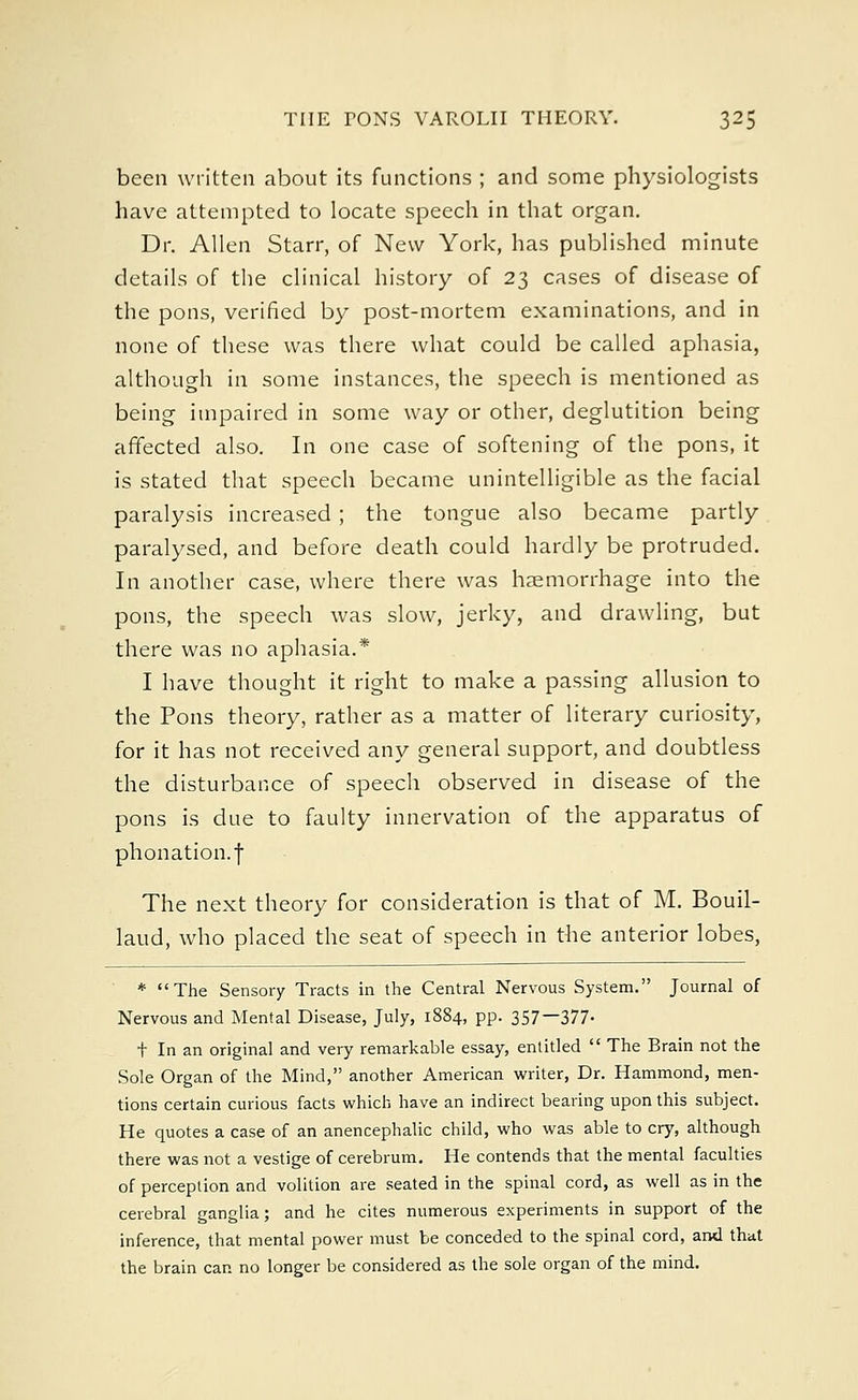been written about its functions ; and some physiologists have attempted to locate speech in that organ. Dr. Allen Starr, of New York, has published minute details of the clinical history of 23 cases of disease of the pons, verified by post-mortem examinations, and in none of these was there what could be called aphasia, although in some instances, the speech is mentioned as being impaired in some way or other, deglutition being affected also. In one case of softening of the pons, it is stated that speech became unintelligible as the facial paralysis increased ; the tongue also became partly paralysed, and before death could hardly be protruded. In another case, where there was haemorrhage into the pons, the speech was slow, jerky, and drawling, but there was no aphasia.* I have thought it right to make a passing allusion to the Pons theory, rather as a matter of literary curiosity, for it has not received any general support, and doubtless the disturbance of speech observed in disease of the pons is due to faulty innervation of the apparatus of phonation.f The next theory for consideration is that of M. Bouil- laud, who placed the seat of speech in the anterior lobes, # (( 'The Sensory Tracts in the Central Nervous System. Journal of Nervous and Mental Disease, July, 1884, pp. 357—377- t In an original and very remarkable essay, entitled  The Brain not the Sole Organ of the Mind, another American writer, Dr. Hammond, men- tions certain curious facts which have an indirect bearing upon this subject. He quotes a case of an anencephalic child, who was able to cry, although there was not a vestige of cerebrum. He contends that the mental faculties of perception and volition are seated in the spinal cord, as well as in the cerebral ganglia; and he cites numerous experiments in support of the inference, that mental power must be conceded to the spinal cord, and that the brain can no longer be considered as the sole organ of the mind.