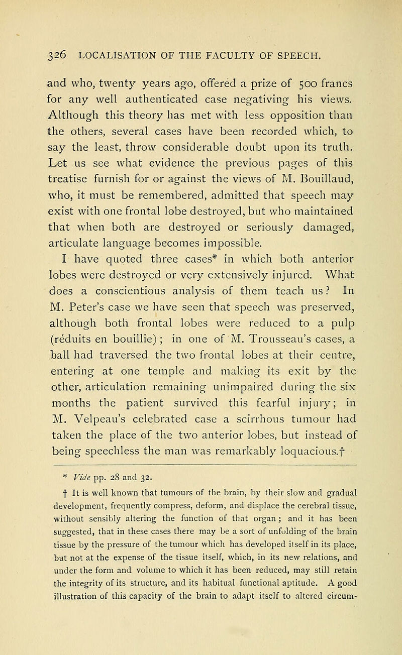 and who, twenty years ago, offered a prize of 500 francs for any well authenticated case negativing his views. Although this theory has met with less opposition than the others, several cases have been recorded which, to say the least, throw considerable doubt upon its truth. Let us see what evidence the previous pages of this treatise furnish for or against the views of M. Bouillaud, who, it must be remembered, admitted that speech may exist with one frontal lobe destroyed, but who maintained that when both are destroyed or seriously damaged, articulate language becomes impossible. I have quoted three cases* in which both anterior lobes were destroyed or very extensively injured. What does a conscientious analysis of them teach us ? In M. Peter's case we have seen that speech was preserved, although both frontal lobes were reduced to a pulp (reduits en bouillie); in one of M. Trousseau's cases, a ball had traversed the two frontal lobes at their centre, entering at one temple and making its exit by the other, articulation remaining unimpaired during the six months the patient survived this fearful injury; in M. Velpeau's celebrated case a scirrhous tumour had taken the place of the two anterior lobes, but instead of being speechless the man was remarkably loquacious.! * Vide pp. 28 and 32. f It is well known that tumours of the brain, by their slow and gradual development, frequently compress, deform, and displace the cerebral tissue, without sensibly altering the function of that organ; and it has been suggested, that in these cases there may be a sort of unfolding of the brain tissue by the pressure of the tumour which has developed itself in its place, but not at the expense of the tissue itself, which, in its new relations, and under the form and volume to which it has been reduced, may still retain the integrity of its structure, and its habitual functional aptitude. A good illustration of this capacity of the brain to adapt itself to altered circum-