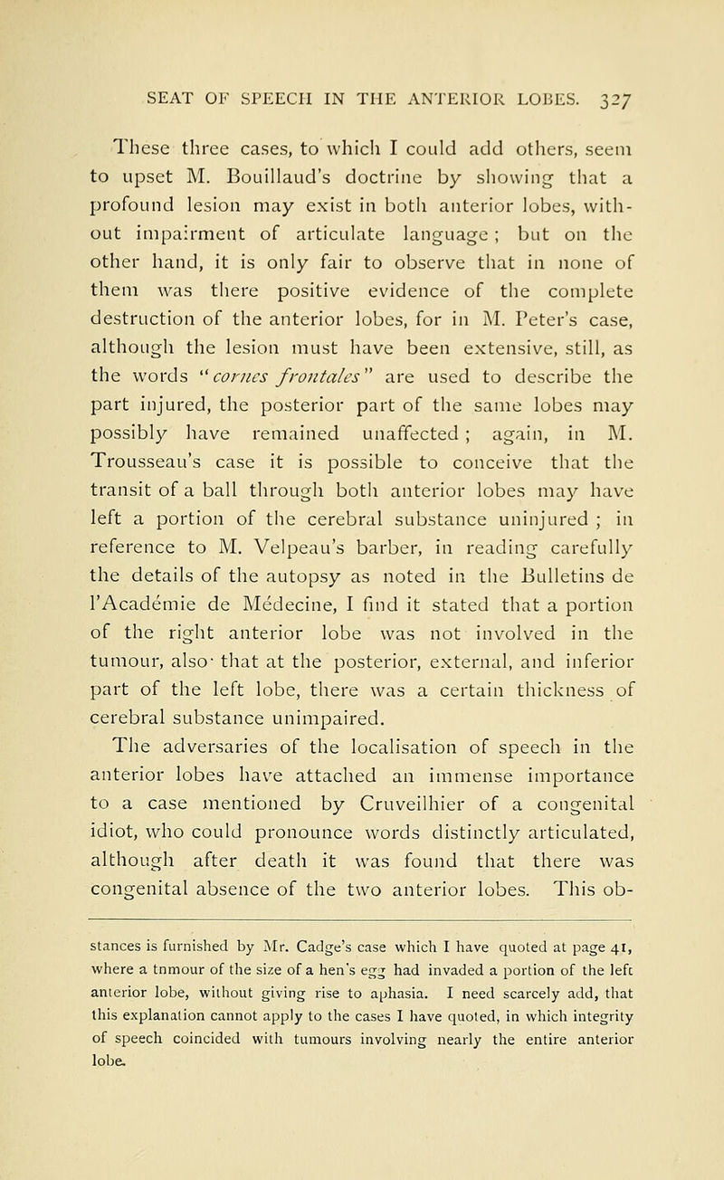 These three cases, to which I could add others, seem to upset M. Bouillaud's doctrine by showing that a profound lesion may exist in both anterior lobes, with- out impairment of articulate language; but on the other hand, it is only fair to observe that in none of them was there positive evidence of the complete destruction of the anterior lobes, for in M. Peter's case, although the lesion must have been extensive, still, as the words comes frontdles are used to describe the part injured, the posterior part of the same lobes may possibly have remained unaffected ; again, in M. Trousseau's case it is possible to conceive that the transit of a ball through both anterior lobes may have left a portion of the cerebral substance uninjured ; in reference to M. Velpeau's barber, in reading carefully the details of the autopsy as noted in the Bulletins de l'Academie de Medecine, I find it stated that a portion of the right anterior lobe was not involved in the tumour, also- that at the posterior, external, and inferior part of the left lobe, there was a certain thickness of cerebral substance unimpaired. The adversaries of the localisation of speech in the anterior lobes have attached an immense importance to a case mentioned by Cruveilhier of a congenital idiot, who could pronounce words distinctly articulated, although after death it was found that there was congenital absence of the two anterior lobes. This ob- stances is furnished by Mr. Cadge's case which I have quoted at page 41, where a tnmour of the size of a hen's egg had invaded a portion of the left; anterior lobe, without giving rise to aphasia. I need scarcely add, that this explanation cannot apply to the cases I have quoted, in which integrity of speech coincided with tumours involving nearly the entire anterior lobe.