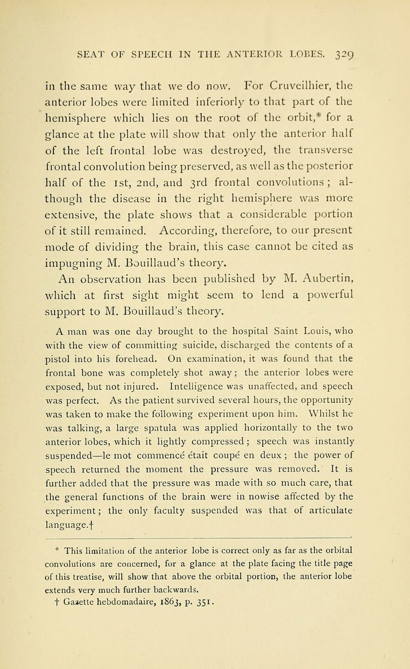 ill the same way that we do now. For Cruveilhier, the anterior lobes were limited inferiorly to that part of the hemisphere which lies on the root of the orbit,* for a glance at the plate will show that only the anterior half of the left frontal lobe was destroyed, the transverse frontal convolution being preserved, as well as the posterior half of the 1st, 2nd, and 3rd frontal convolutions ; al- though the disease in the right hemisphere was more extensive, the plate shows that a considerable portion of it still remained. According, therefore, to our present mode of dividing the brain, this case cannot be cited as impugning M. Bouillaud's theory. An observation has been published by M. Aubertin, which at first sight might seem to lend a powerful support to M. Bouillaud's theory. A man was one day brought to the hospital Saint Louis, who with the view of committing suicide, discharged the contents of a pistol into his forehead. On examination, it was found that the frontal bone was completely shot away; the anterior lobes were exposed, but not injured. Intelligence was unaffected, and speech was perfect. As the patient survived several hours, the opportunity was taken to make the following experiment upon him. Whilst he was talking, a large spatula was applied horizontally to the two anterior lobes, which it lightly compressed; speech was instantly suspended—le mot commence etait coupe en deux ; the power of speech returned the moment the pressure was removed. It is further added that the pressure was made with so much care, that the general functions of the brain were in nowise affected by the experiment; the only faculty suspended was that of articulate language.f * This limitation of the anterior lobe is correct only as far as the orbital convolutions are concerned, for a glance at the plate facing the title page of this treatise, v/ill show that above the orbital portion, the anterior lobe extends very much further backwards. t Gazette hebdomadaire, 1863, p. 351.