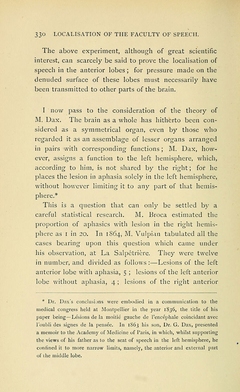 The above experiment, although of great scientific interest, can scarcely be said to prove the localisation of speech in the anterior lobes ; for pressure made on the denuded surface of these lobes must necessarily have been transmitted to other parts of the brain. I now pass to the consideration of the theory of M. Dax. The brain as a whole has hitherto been con- sidered as a symmetrical organ, even by those who regarded it as an assemblage of lesser organs arranged in pairs 'with corresponding functions ; M. Dax, how- ever, assigns a function to the left hemisphere, which, according to him, is not shared by the right; for he places the lesion in aphasia solely in the left hemisphere, without however limiting it to any part of that hemis- phere.* This is a question that can only be settled by a careful statistical research. M. Broca estimated the proportion of aphasics with lesion in the right hemis- phere as i in 20. In 1864, M. Vulpian tabulated all the cases bearing upon this question which came under his observation, at La Salpetriere. They were twelve in number, and divided as follows :—Lesions of the left anterior lobe with aphasia, 5 5 lesions of the left anterior lobe without aphasia, 4 ; lesions of the right anterior * Dr. Dax's conclusions were embodied in a communication to the medical congress held at Montpellier in the year 1836, the title of his paper being—Lesions de la moitie gauche de l'encephale coincidant avec l'oubli des signes de la pensee. In 1S63 his son, Dr. G. Dax, presented a memoir to the Academy of Medicine of Paris, in which, whilst supporting the views of his father as to the seat of speech in the left hemisphere, he confined it to more narrow limits, namely, the anterior and external part of the middle lobe.