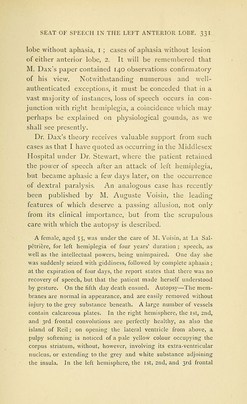 lobe without aphasia, 1 ; cases of aphasia without lesion of either anterior lobe, 2. It will be remembered that M. Dax's paper contained 140 observations confirmatory of his view. Notwithstanding numerous and well- authenticated exceptions, it must be conceded that in a vast majority of instances, loss of speech occurs in con- junction with right hemiplegia, a coincidence which may perhaps be explained on physiological gounds, as we shall see presently. Dr. Dax's theory receives valuable support from such cases as that I have quoted as occurring in the Middlesex Hospital under Dr. Stewart, where the patient retained the power of speech after an attack of left hemiplegia, but became aphasic a few days later, on the occurrence of dextral paralysis. An analogous case has recently been published by M. Auguste Voisin, the leading features of which deserve a passing allusion, not only from its clinical importance, but from the scrupulous care with which the autopsy is described. A female, aged 55, was under the care of M. Voisin, at La Sal- petriere, for left hemiplegia of four years' duration ; speech, as well as the intellectual powers, being unimpaired. One day she was suddenly seized with giddiness, followed by complete aphasia ; at the expiration of four days, the report states that there was no recovery of speech, but that the patient made herself understood by gesture. On the fifth day death ensued. Autopsy—The mem- branes are normal in appearance, and are easily removed without injury to the grey substance beneath. A large number of vessels contain calcareous plates. In the right hemisphere, the 1st, 2nd, and 3rd frontal convolutions are perfectly healthy, as also the island of Reil; on opening the lateral ventricle from above, a pulpy softening is noticed of a pale yellow colour occupying the corpus striatum, without, however, involving its extra-ventricular nucleus, or extending to the grey and white substance adjoining the insula. In the left hemisphere, the 1st, 2nd, and 3rd frontal