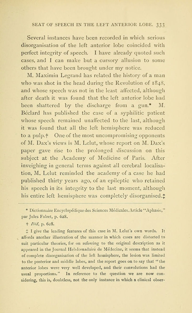 Several instances have been recorded in which serious disorganisation of the left anterior lobe coincided with perfect integrity of speech. I have already quoted such cases, and I can make but a cursory allusion to some others that have been brought under my notice. M. Maximin Legrand has related the history of a man who was shot in the head during the Revolution of 1848, and whose speech was not in the least affected, although after death it was found that the left anterior lobe had been shattered by the discharge from a gun.* M. Beclard has published the case of a syphilitic patient whose speech remained unaffected to the last, although it was found that all the left hemisphere was reduced to a pulp.f One of the most uncompromising opponents of M. Dax's views is M. Lelut, whose report on M. Dax's paper gave rise to the prolonged discussion on this subject at the Academy of Medicine of Paris. After inveighing in general terms against all cerebral localisa- tion, M. Lelut reminded the academy of a case he had published thirty years ago, of an epileptic who retained his speech in its integrity to the last moment, although his entire left hemisphere was completely disorganised.J * Dictionnaire Encyclopedique des Sciences Medicales, Article Aphasie, par Jules Falret, p. 628. + Ibid, p. 628. J I give the leading features of this case in M. Lelut's own words. It affords another illustration of the manner in which cases are distorted to suit particular theories, for on referring to the original description as it appeared in the Journal Hebdomadaire de Medecine, it seems that instead of complete disorganisation of the left hemisphere, the lesion was limited to the posterior and middle lobes, and the report goes on to say that the anterior lobes were very well developed, and their convolutions had the usual proportions. In reference to the question we are now con- sidering, this is, doubtless, not the only instance in which a clinical obser-