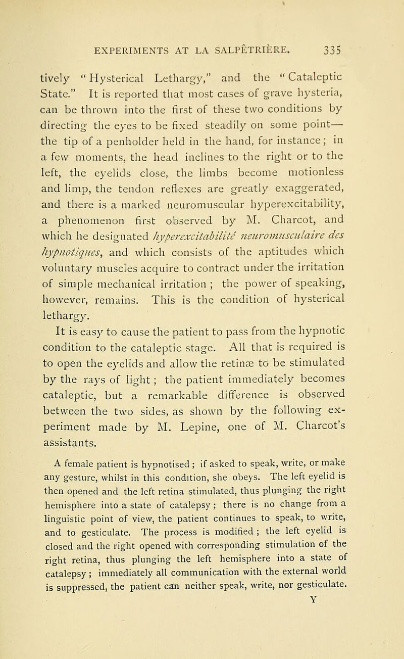 tively  Hysterical Lethargy, and the  Cataleptic State. It is reported that most cases of grave hysteria, can be thrown into the first of these two conditions by directing the eyes to be fixed steadily on some point— the tip of a penholder held in the hand, for instance; in a few moments, the head inclines to the right or to the left, the eyelids close, the limbs become motionless and limp, the tendon reflexes are greatly exaggerated, and there is a marked neuromuscular hyperexcitability, a phenomenon first observed by M. Charcot, and which he designated hyperexcitabilite nenromusculaire dcs liypnotiques, and which consists of the aptitudes which voluntary muscles acquire to contract under the irritation of simple mechanical irritation ; the power of speaking, however, remains. This is the condition of hysterical lethargy. It is easy to cause the patient to pass from the hypnotic condition to the cataleptic stage. All that is required is to open the eyelids and allow the retinae to be stimulated by the rays of light; the patient immediately becomes cataleptic, but a remarkable difference is observed between the two sides, as shown by the following ex- periment made by M. Lepine, one of M. Charcot's assistants. A female patient is hypnotised ; if asked to speak, write, or make any gesture, whilst in this condition, she obeys. The left eyelid is then opened and the left retina stimulated, thus plunging the right hemisphere into a state of catalepsy ; there is no change from a linguistic point of view, the patient continues to speak, to write, and to gesticulate. The process is modified ; the left eyelid is closed and the right opened with corresponding stimulation of the right retina, thus plunging the left hemisphere into a state of catalepsy; immediately all communication with the external world is suppressed, the patient can neither speak, write, nor gesticulate. Y