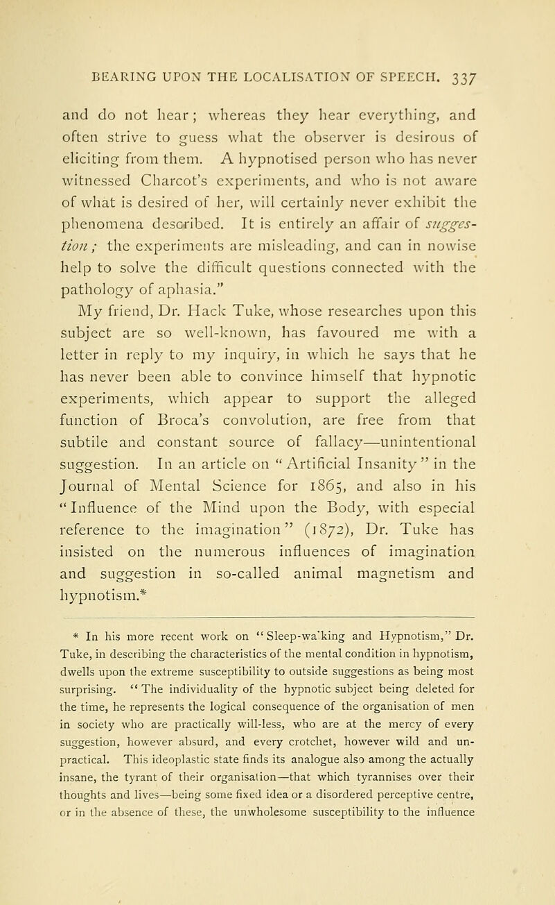 and do not hear; whereas they hear everything, and often strive to guess what the observer is desirous of eliciting from them. A hypnotised person who has never witnessed Charcot's experiments, and who is not aware of what is desired of her, will certainly never exhibit the phenomena described. It is entirely an affair of sugges- tion ; the experiments are misleading, and can in nowise help to solve the difficult questions connected with the pathology of aphasia. My friend, Dr. Hack Tuke, whose researches upon this subject are so well-known, has favoured me with a letter in reply to my inquiry, in which he says that he has never been able to convince himself that hypnotic experiments, which appear to support the alleged function of Broca's convolution, are free from that subtile and constant source of fallacy—unintentional suggestion. In an article on Artificial Insanity in the Journal of Mental Science for 1865, and also in his Influence of the Mind upon the Body, with especial reference to the imagination (1872), Dr. Tuke has insisted on the numerous influences of imagination and suggestion in so-called animal magnetism and hypnotism* * In his more recent work on  Sleep-wa'king and Hypnotism, Dr. Tuke, in describing the characteristics of the mental condition in hypnotism, dwells upon the extreme susceptibility to outside suggestions as being most surprising.  The individuality of the hypnotic subject being deleted for the time, he represents the logical consequence of the organisation of men in society who are practically will-less, who are at the mercy of every suggestion, however absurd, and every crotchet, however wild and un- practical. This ideoplastic state finds its analogue also among the actually insane, the tyrant of their organisation—that which tyrannises over their thoughts and lives—being some fixed idea or a disordered perceptive centre, or in the absence of these, the unwholesome susceptibility to the influence