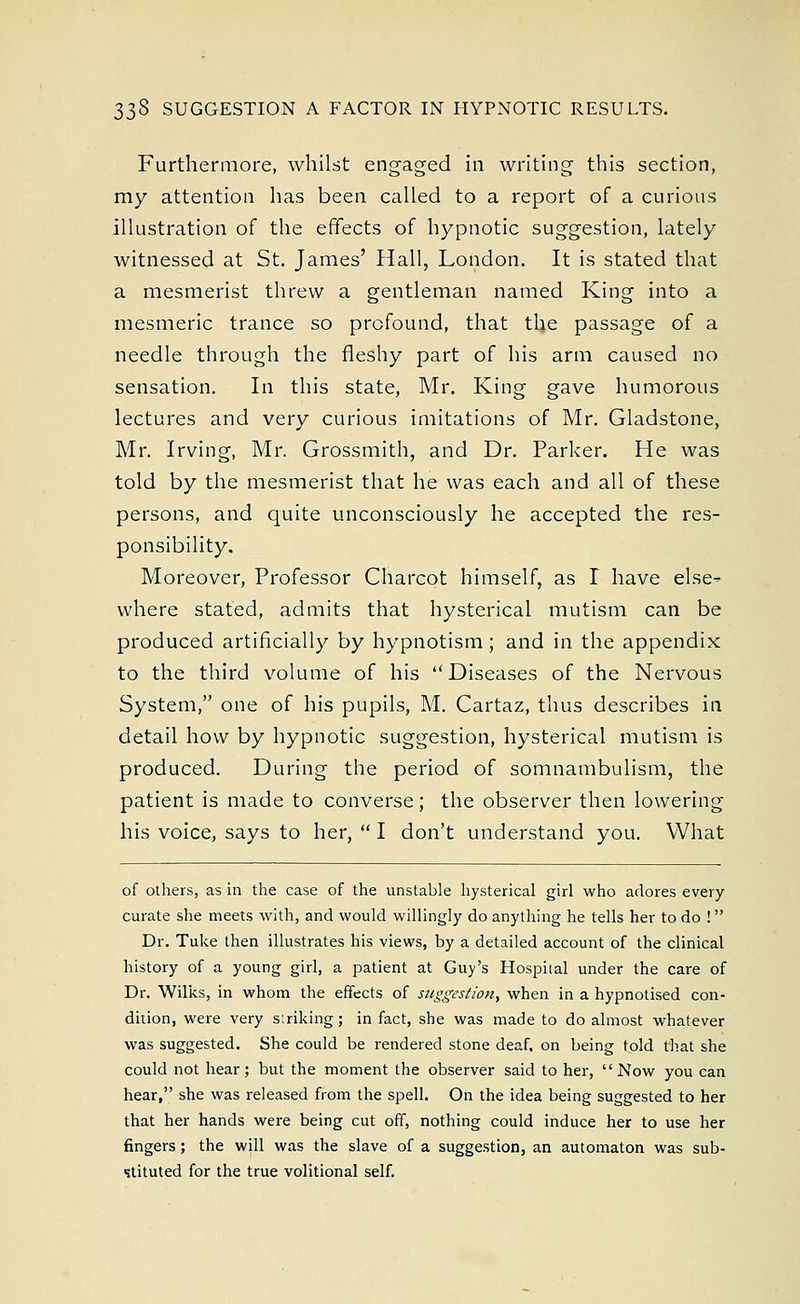 33§ SUGGESTION A FACTOR IN HYPNOTIC RESULTS. Furthermore, whilst engaged in writing this section, my attention has been called to a report of a curious illustration of the effects of hypnotic suggestion, lately witnessed at St. James' Hall, London. It is stated that a mesmerist threw a gentleman named King into a mesmeric trance so profound, that the passage of a needle through the fleshy part of his arm caused no sensation. In this state, Mr. King gave humorous lectures and very curious imitations of Mr. Gladstone, Mr. Irving, Mr. Grossmith, and Dr. Parker. He was told by the mesmerist that he was each and all of these persons, and quite unconsciously he accepted the res- ponsibility. Moreover, Professor Charcot himself, as I have else- where stated, admits that hysterical mutism can be produced artificially by hypnotism; and in the appendix to the third volume of his Diseases of the Nervous System, one of his pupils, M. Cartaz, thus describes in detail how by hypnotic suggestion, hysterical mutism is produced. During the period of somnambulism, the patient is made to converse; the observer then lowering his voice, says to her,  I don't understand you. What of others, as in the case of the unstable hysterical girl who adores every curate she meets with, and would willingly do anything he tells her to do ! Dr. Tuke then illustrates his views, by a detailed account of the clinical history of a young girl, a patient at Guy's Hospital under the care of Dr. Wilks, in whom the effects of suggestion^ when in a hypnotised con- dition, were very striking; in fact, she was made to do almost whatever was suggested. She could be rendered stone deaf, on being told that she could not hear; but the moment the observer said to her, Now you can hear, she was released from the spell. On the idea being suggested to her that her hands were being cut off, nothing could induce her to use her fingers; the will was the slave of a suggestion, an automaton was sub- stituted for the true volitional self.