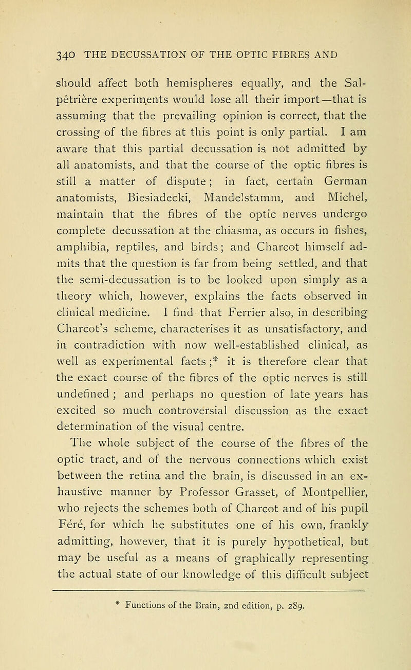 should affect both hemispheres equally, and the Sal- petriere experiments would lose all their import—that is assuming that the prevailing opinion is correct, that the crossing of the fibres at this point is only partial. I am aware that this partial decussation is not admitted by all anatomists, and that the course of the optic fibres is still a matter of dispute; in fact, certain German anatomists, Biesiadecki, Mandelstamm, and Michel, maintain that the fibres of the optic nerves undergo complete decussation at the chiasma, as occurs in fishes, amphibia, reptiles, and birds; and Charcot himself ad- mits that the question is far from being settled, and that the semi-decussation is to be looked upon simply as a theory which, however, explains the facts observed in clinical medicine. I find that Ferrier also, in describing Charcot's scheme, characterises it as unsatisfactory, and in contradiction with now well-established clinical, as well as experimental facts ;* it is therefore clear that the exact course of the fibres of the optic nerves is still undefined ; and perhaps no question of late years has excited so much controversial discussion as the exact determination of the visual centre. The whole subject of the course of the fibres of the optic tract, and of the nervous connections which exist between the retina and the brain, is discussed in an ex- haustive manner by Professor Grasset, of Montpellier, who rejects the schemes both of Charcot and of his pupil Fere, for which he substitutes one of his own, frankly admitting, however, that it is purely hypothetical, but may be useful as a means of graphically representing the actual state of our knowledge of this difficult subject * Functions of the Brain, 2nd edition, p, 289.
