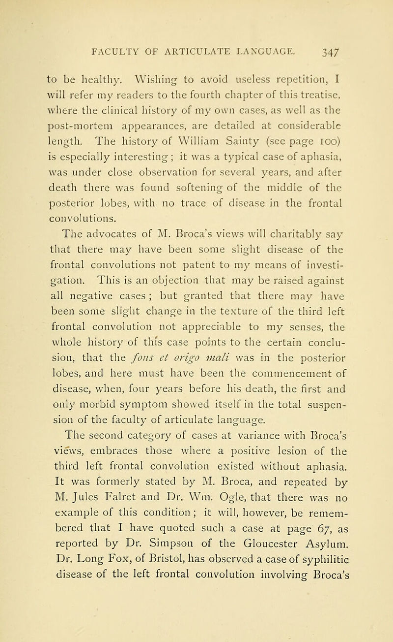 to be healthy. Wishing to avoid useless repetition, I will refer my readers to the fourth chapter of this treatise, where the clinical history of my own cases, as well as the post-mortem appearances, are detailed at considerable length. The history of William Sainty (see page 100) is especially interesting ; it was a typical case of aphasia, was under close observation for several years, and after death there was found softening of the middle of the posterior lobes, with no trace of disease in the frontal convolutions. The advocates of M. Broca's views will charitably say that there may have been some slight disease of the frontal convolutions not patent to my means of investi- gation. This is an objection that may be raised against all negative cases ; but granted that there may have been some slight change in the texture of the third left frontal convolution not appreciable to my senses, the whole history of this case points to the certain conclu- sion, that the fous et origo mail was in the posterior lobes, and here must have been the commencement of disease, when, four years before his death, the first and only morbid symptom showed itself in the total suspen- sion of the faculty of articulate language. The second category of cases at variance with Broca's views, embraces those where a positive lesion of the third left frontal convolution existed without aphasia. It was formerly stated by M. Broca, and repeated by M. Jules Falret and Dr. Win. Ogle, that there was no example of this condition ; it will, however, be remem- bered that I have quoted such a case at page 67, as reported by Dr. Simpson of the Gloucester Asylum. Dr. Long Fox, of Bristol, has observed a case of syphilitic disease of the left frontal convolution involving- Broca's