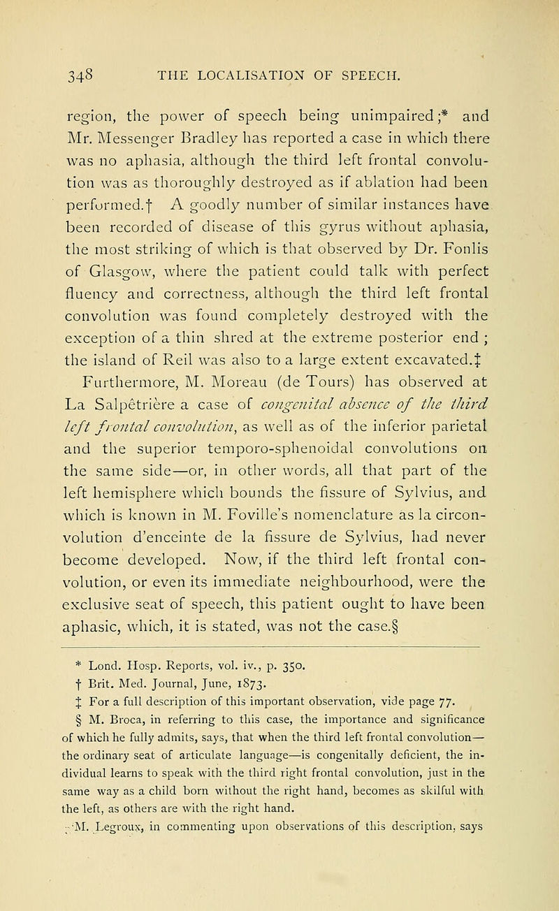 region, the power of speech being unimpaired;* and Mr. Messenger Bradley has reported a case in which there was no aphasia, although the third left frontal convolu- tion was as thoroughly destroyed as if ablation had been performed.| A goodly number of similar instances have been recorded of disease of this gyrus without aphasia, the most striking of which is that observed by Dr. Fonlis of Glasgow, where the patient could talk with perfect fluency and correctness, although the third left frontal convolution was found completely destroyed with the exception of a thin shred at the extreme posterior end ; the island of Reil was also to a large extent excavated.£ Furthermore, M. Moreau (de Tours) has observed at La Salpetriere a case of congenital absence of the third left frontal convolution, as well as of the inferior parietal and the superior temporo-sphenoidal convolutions on the same side—or, in other words, all that part of the left hemisphere which bounds the fissure of Sylvius, and which is known in M. Foville's nomenclature as la circon- volution d'enceinte de la fissure de Sylvius, had never become developed. Now, if the third left frontal con- volution, or even its immediate neighbourhood, were the exclusive seat of speech, this patient ought to have been aphasic, which, it is stated, was not the case.§ * Lond. Hosp. Reports, vol. iv., p. 350. f Brit. Med. Journal, June, 1873. J For a full description of this important observation, vide page 77. § M. Broca, in referring to this case, the importance and significance of which he fully admits, says, that when the third left frontal convolution— the ordinary seat of articulate language—is congenitally deficient, the in- dividual learns to speak with the third right frontal convolution, just in the same way as a child born without the right hand, becomes as skilful with the left, as others are with the right hand. ;-'M. Legroux, in commenting upon observations of this description, says
