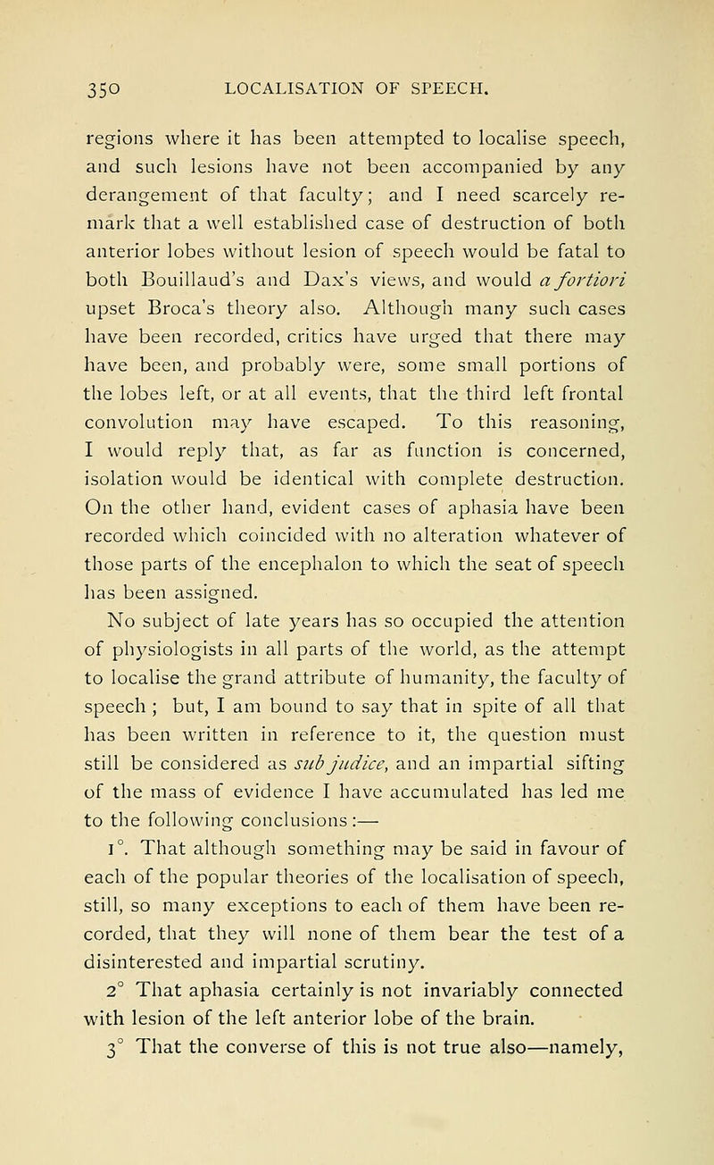 regions where it has been attempted to localise speech, and such lesions have not been accompanied by any derangement of that faculty; and I need scarcely re- mark that a well established case of destruction of both anterior lobes without lesion of speech would be fatal to both Bouillaud's and Dax's views, and would a fortiori upset Broca's theory also. Although many such cases have been recorded, critics have urged that there may have been, and probably were, some small portions of the lobes left, or at all events, that the third left frontal convolution may have escaped. To this reasoning, I would reply that, as far as function is concerned, isolation would be identical with complete destruction. On the other hand, evident cases of aphasia have been recorded which coincided with no alteration whatever of those parts of the encephalon to which the seat of speech has been assigned. No subject of late years has so occupied the attention of physiologists in all parts of the world, as the attempt to localise the grand attribute of humanity, the faculty of speech ; but, I am bound to say that in spite of all that has been written in reference to it, the question must still be considered as sub judice, and an impartial sifting of the mass of evidence I have accumulated has led me to the following conclusions :— i°. That although something may be said in favour of each of the popular theories of the localisation of speech, still, so many exceptions to each of them have been re- corded, that they will none of them bear the test of a disinterested and impartial scrutiny. 2° That aphasia certainly is not invariably connected with lesion of the left anterior lobe of the brain. 3° That the converse of this is not true also—namely,