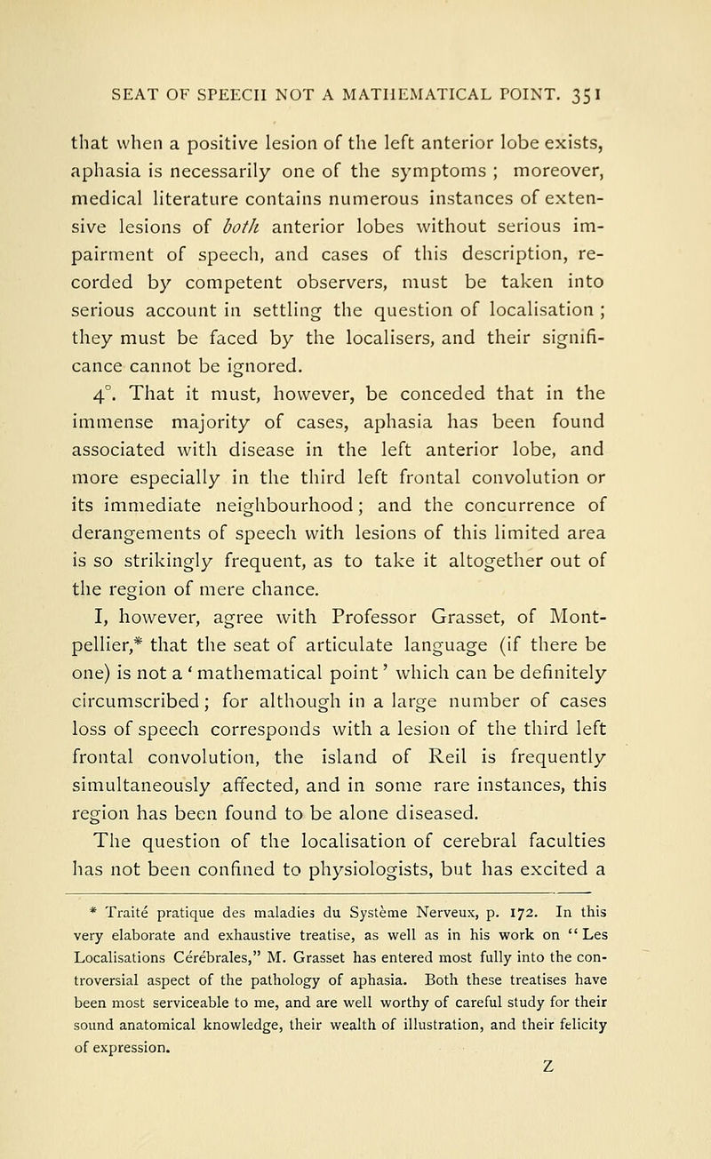 SEAT OF SPEECH NOT A MATHEMATICAL POINT. 35 I that when a positive lesion of the left anterior lobe exists, aphasia is necessarily one of the symptoms ; moreover, medical literature contains numerous instances of exten- sive lesions of both anterior lobes without serious im- pairment of speech, and cases of this description, re- corded by competent observers, must be taken into serious account in settling the question of localisation ; they must be faced by the localisers, and their signifi- cance cannot be ignored. 40. That it must, however, be conceded that in the immense majority of cases, aphasia has been found associated with disease in the left anterior lobe, and more especially in the third left frontal convolution or its immediate neighbourhood; and the concurrence of derangements of speech with lesions of this limited area is so strikingly frequent, as to take it altogether out of the region of mere chance. I, however, agree with Professor Grasset, of Mont- pellier,* that the seat of articulate language (if there be one) is not a ' mathematical point' which can be definitely circumscribed; for although in a large number of cases loss of speech corresponds with a lesion of the third left frontal convolution, the island of Reil is frequently simultaneously affected, and in some rare instances, this region has been found to be alone diseased. The question of the localisation of cerebral faculties has not been confined to physiologists, but has excited a * Traite pratique des maladies du Systeme Nerveux, p. 172. In this very elaborate and exhaustive treatise, as well as in his work on  Les Localisations Cerebrales, M. Grasset has entered most fully into the con- troversial aspect of the pathology of aphasia. Both these treatises have been most serviceable to me, and are well worthy of careful study for their sound anatomical knowledge, their wealth of illustration, and their felicity of expression. Z