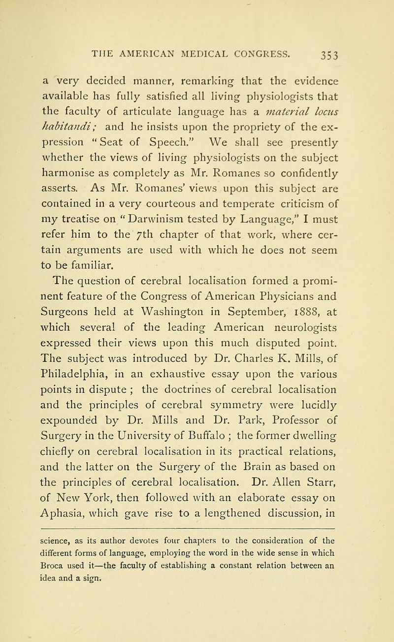 a very decided manner, remarking that the evidence available has fully satisfied all living physiologists that the faculty of articulate language has a material locus habitandi; and he insists upon the propriety of the ex- pression  Seat of Speech. We shall see presently whether the views of living physiologists on the subject harmonise as completely as Mr. Romanes so confidently asserts. As Mr. Romanes' views upon this subject are contained in a very courteous and temperate criticism of my treatise on  Darwinism tested by Language, I must refer him to the 7th chapter of that work, where cer- tain arguments are used with which he does not seem to be familiar. The question of cerebral localisation formed a promi- nent feature of the Congress of American Physicians and Surgeons held at Washington in September, 1888, at which several of the leading American neurologists expressed their views upon this much disputed point. The subject was introduced by Dr. Charles K. Mills, of Philadelphia, in an exhaustive essay upon the various points in dispute ; the doctrines of cerebral localisation and the principles of cerebral symmetry were lucidly expounded by Dr. Mills and Dr. Park, Professor of Surgery in the University of Buffalo ; the former dwelling chiefly on cerebral localisation in its practical relations, and the latter on the Surgery of the Brain as based on the principles of cerebral localisation. Dr. Allen Starr, of New York, then followed with an elaborate essay on Aphasia, which gave rise to a lengthened discussion, in science, as its author devotes four chapters to the consideration of the different forms of language, employing the word in the wide sense in which Broca used it—the faculty of establishing a constant relation between an idea and a sign.