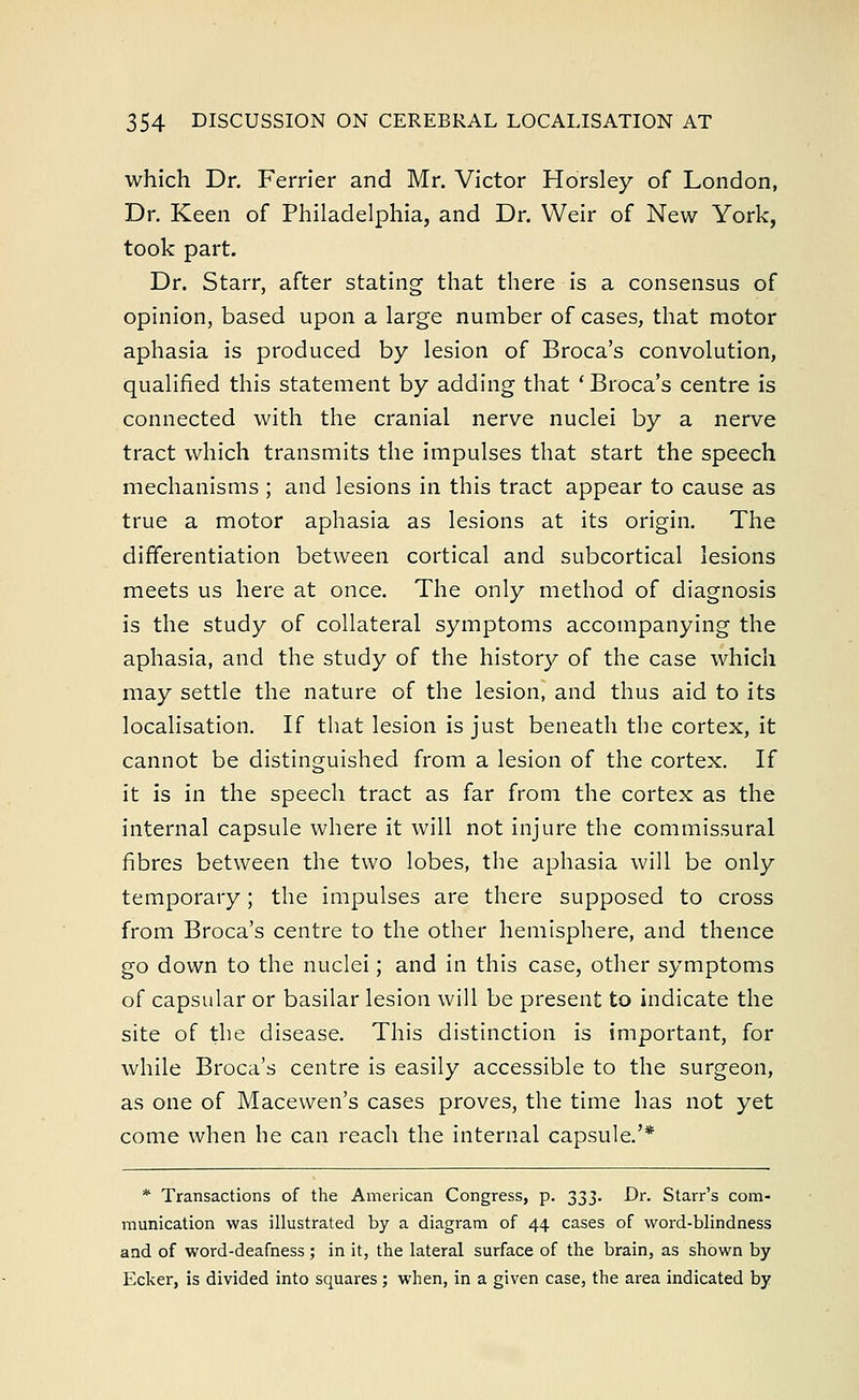 which Dr. Ferrier and Mr. Victor Horsley of London, Dr. Keen of Philadelphia, and Dr. Weir of New York, took part. Dr. Starr, after stating that there is a consensus of opinion, based upon a large number of cases, that motor aphasia is produced by lesion of Broca's convolution, qualified this statement by adding that ' Broca's centre is connected with the cranial nerve nuclei by a nerve tract which transmits the impulses that start the speech mechanisms; and lesions in this tract appear to cause as true a motor aphasia as lesions at its origin. The differentiation between cortical and subcortical lesions meets us here at once. The only method of diagnosis is the study of collateral symptoms accompanying the aphasia, and the study of the history of the case which may settle the nature of the lesion, and thus aid to its localisation. If that lesion is just beneath the cortex, it cannot be distinguished from a lesion of the cortex. If it is in the speech tract as far from the cortex as the internal capsule where it will not injure the commissural fibres between the two lobes, the aphasia will be only temporary; the impulses are there supposed to cross from Broca's centre to the other hemisphere, and thence go down to the nuclei; and in this case, other symptoms of capsular or basilar lesion will be present to indicate the site of t^e disease. This distinction is important, for while Broca's centre is easily accessible to the surgeon, as one of Macewen's cases proves, the time has not yet come when he can reach the internal capsule.'* * Transactions of the American Congress, p. 333. Dr. Starr's com- munication was illustrated by a diagram of 44 cases of word-blindness and of word-deafness ; in it, the lateral surface of the brain, as shown by Ecker, is divided into squares; when, in a given case, the area indicated by