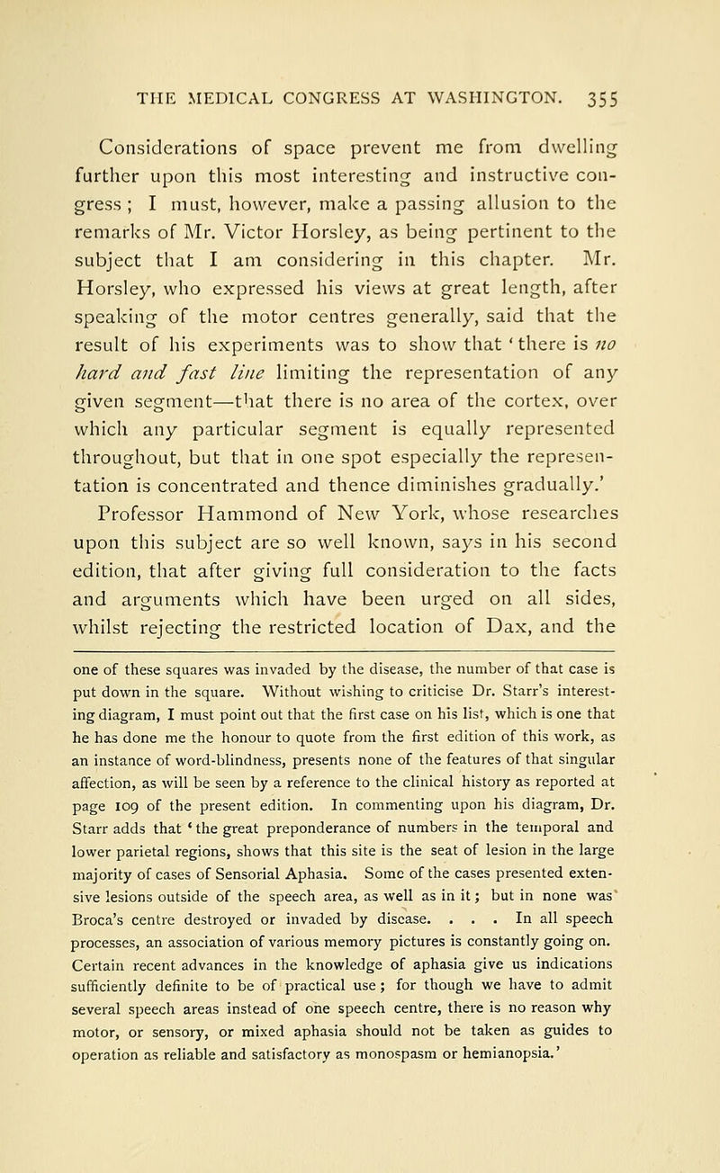 Considerations of space prevent me from dwelling further upon this most interesting and instructive con- gress ; I must, however, make a passing allusion to the remarks of Mr. Victor Horsley, as being pertinent to the subject that I am considering in this chapter. Mr. Horsley, who expressed his views at great length, after speaking of the motor centres generally, said that the result of his experiments was to show that ' there is no hard and fast line limiting the representation of any given segment—that there is no area of the cortex, over which any particular segment is equally represented throughout, but that in one spot especially the represen- tation is concentrated and thence diminishes gradually.' Professor Hammond of New York, whose researches upon this subject are so well known, says in his second edition, that after giving full consideration to the facts and arguments which have been urged on all sides, whilst rejecting the restricted location of Dax, and the one of these squares was invaded by the disease, the number of that case is put down in the square. Without wishing to criticise Dr. Starr's interest- ing diagram, I must point out that the first case on his list, which is one that he has done me the honour to quote from the first edition of this work, as an instance of word-blindness, presents none of the features of that singular affection, as will be seen by a reference to the clinical history as reported at page 109 of the present edition. In commenting upon his diagram, Dr. Starr adds that ' the great preponderance of numbers in the temporal and lower parietal regions, shows that this site is the seat of lesion in the large majority of cases of Sensorial Aphasia. Some of the cases presented exten- sive lesions outside of the speech area, as well as in it; but in none was* Broca's centre destroyed or invaded by disease. ... In all speech processes, an association of various memory pictures is constantly going on. Certain recent advances in the knowledge of aphasia give us indications sufficiently definite to be of practical use; for though we have to admit several speech areas instead of one speech centre, there is no reason why motor, or sensory, or mixed aphasia should not be taken as guides to operation as reliable and satisfactory as monospasm or hemianopsia.'
