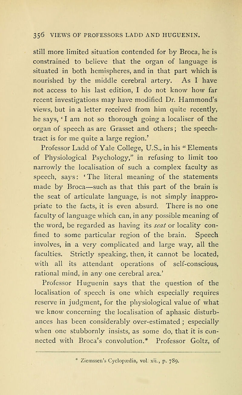 still more limited situation contended for by Broca, he is constrained to believe that the organ of language is situated in both hemispheres, and in that part which is nourished by the middle cerebral artery. As I have not access to his last edition, I do not know how far recent investigations may have modified Dr. Hammond's views, but in a letter received from him quite recently, he says, ' I am not so thorough going a localiser of the organ of speech as are Grasset and others; the speech- tract is for me quite a large region.' Professor Ladd of Yale College, U.S., in his  Elements of Physiological Psychology, in refusing to limit too narrowly the localisation of such a complex faculty as speech, says: ' The literal meaning of the statements made by Broca—such as that this part of the brain is the seat of articulate language, is not simply inappro- priate to the facts, it is even absurd. There is no one faculty of language which can, in any possible meaning of the word, be regarded as having its seat or locality con- fined to some particular region of the brain. Speech involves, in a very complicated and large way, all the faculties. Strictly speaking, then, it cannot be located, with all its attendant operations of self-conscious, rational mind, in any one cerebral area.' Professor Huguenin says that the question of the localisation of speech is one which especially requires reserve in judgment, for the physiological value of what we know concerning the localisation of aphasic disturb- ances has been considerably over-estimated ; especially when one stubbornly insists, as some do, that it is con- nected with Broca's convolution.* Professor Goltz, of * Ziemssen's Cyclopaedia, vol. xii., p. 789.