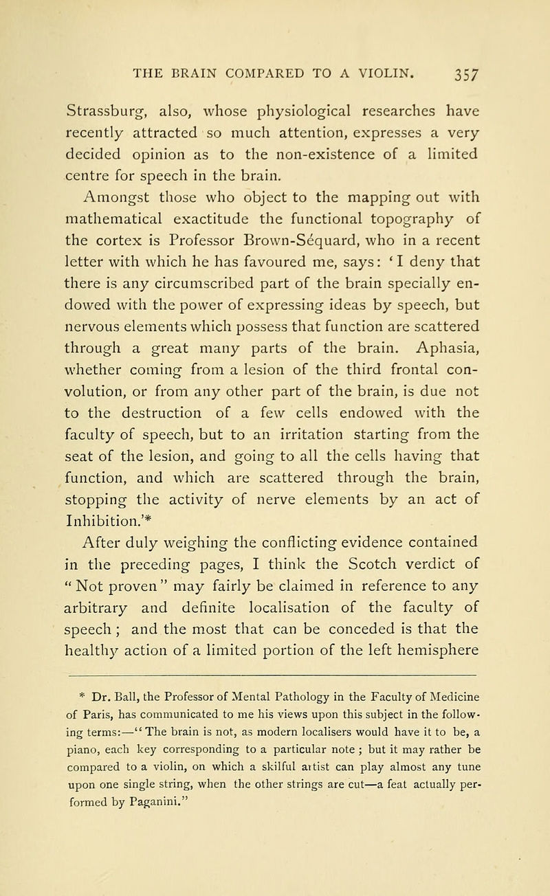Strassburg, also, whose physiological researches have recently attracted so much attention, expresses a very decided opinion as to the non-existence of a limited centre for speech in the brain. Amongst those who object to the mapping out with mathematical exactitude the functional topography of the cortex is Professor Brown-Sequard, who in a recent letter with which he has favoured me, says: ' I deny that there is any circumscribed part of the brain specially en- dowed with the power of expressing ideas by speech, but nervous elements which possess that function are scattered through a great many parts of the brain. Aphasia, whether coming from a lesion of the third frontal con- volution, or from any other part of the brain, is due not to the destruction of a few cells endowed with the faculty of speech, but to an irritation starting from the seat of the lesion, and going to all the cells having that function, and which are scattered through the brain, stopping the activity of nerve elements by an act of Inhibition.'* After duly weighing the conflicting evidence contained in the preceding pages, I think the Scotch verdict of  Not proven  may fairly be claimed in reference to any arbitrary and definite localisation of the faculty of speech ; and the most that can be conceded is that the healthy action of a limited portion of the left hemisphere * Dr. Ball, the Professor of Mental Pathology in the Faculty of Medicine of Paris, has communicated to me his views upon this subject in the follow- ing terms:— The brain is not, as modern localisers would have it to be, a piano, each key corresponding to a particular note; but it may rather be compared to a violin, on which a skilful artist can play almost any tune upon one single string, when the other strings are cut—a feat actually per- formed by Paganini.