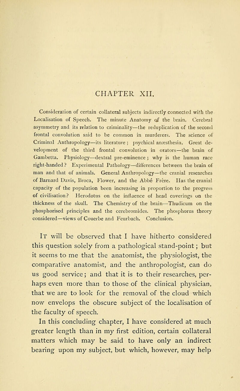 Consideration of certain collateral subjects indirectly connected wi'h the Localisation of Speech. The minute Anatomy of the brain. Cerebral asymmetry and its relation to criminality—the reduplication of the second frontal convolution said to be common in murderers. The science of Criminal Anthropology—its literature ; psychical anaesthesia. Great de- velopment of the third frontal convolution in orators—the brain of Gambetta. Physiology—dextral pre-eminence ; why is the human race right-handed ? Experimental Pathology—differences between the brain of man and that of animals. General Anthropology—the cranial researches of Barnard Davis, Broca, Flower, and the Abbe Frere. Has the cranial capacity of the population been increasing in proportion to the progress of civilisation? Herodotus on the influence of head coverings on the thickness of the skull. The Chemistry of the brain—Thudicum on the phosphorised principles and the cerebromides. The phosphorus theory considered—views of Couerbe and Feurbach. Conclusion. It will be observed that I have hitherto considered this question solely from a pathological stand-point; but it seems to me that the anatomist, the physiologist, the comparative anatomist, and the anthropologist, can do us good service; and that it is to their researches, per- haps even more than to those of the clinical physician, that we are to look for the removal of the cloud which now envelops the obscure subject of the localisation of the faculty of speech. In this concluding chapter, I have considered at much greater length than in my first edition, certain collateral matters which may be said to have only an indirect bearing upon my subject, but which, however, may help