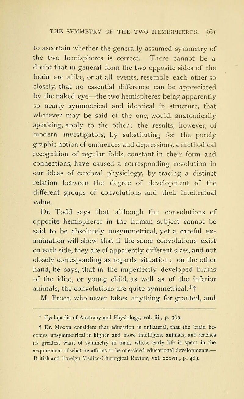 to ascertain whether the generally assumed symmetry of the two hemispheres is correct. There cannot be a doubt that in general form the two opposite sides of the brain are alike, or at all events, resemble each other so closely, that no essential difference can be appreciated by the naked eye—the two hemispheres being apparently so nearly symmetrical and identical in structure, that whatever may be said of the one, would, anatomically speaking, apply to the other; the results, however, of modern investigators, by substituting for the purely graphic notion of eminences and depressions, a methodical recognition of regular folds, constant in their form and connections, have caused a corresponding revolution in our ideas of cerebral physiology, by tracing a distinct relation between the degree of development of the different groups of convolutions and their intellectual value. Dr. Todd says that although the convolutions of opposite hemispheres in the human subject cannot be said to be absolutely unsymmetrical, yet a careful ex- amination will show that if the same convolutions exist on each side, they are of apparently different sizes, and not closely corresponding as regards situation ; on the other hand, he says, that in the imperfectly developed brains of the idiot, or young child, as well as of the inferior animals, the convolutions are quite symmetrical.*! M, Broca, who never takes anything for granted, and * Cyclopedia of Anatomy and Physiology, vol. iii., p. 369. f Dr. Moxon considers that education is unilateral, that the brain be- comes unsymmetrical in higher and more intelligent animals, and reaches its greatest want of symmetry in man, whose early life is spent in the acquirement of what he affirms to be one-sided educational developments.— British and Foreign Medico-Chirurgical Review, vol. xxxvii., p. 489.