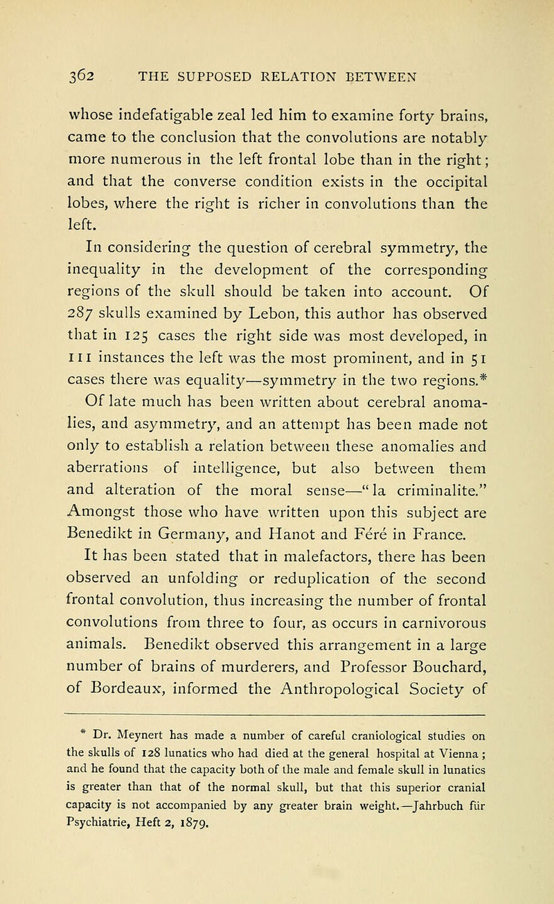 whose indefatigable zeal led him to examine forty brains, came to the conclusion that the convolutions are notably more numerous in the left frontal lobe than in the right; and that the converse condition exists in the occipital lobes, where the right is richer in convolutions than the left. In considering the question of cerebral symmetry, the inequality in the development of the corresponding regions of the skull should be taken into account. Of 287 skulls examined by Lebon, this author has observed that in 125 cases the right side was most developed, in in instances the left was the most prominent, and in 51 cases there was equality—symmetry in the two regions.* Of late much has been written about cerebral anoma- lies, and asymmetry, and an attempt has been made not only to establish a relation between these anomalies and aberrations of intelligence, but also between them and alteration of the moral sense—la criminalite. Amongst those who have written upon this subject are Benedikt in Germany, and Hanot and Fere in France. It has been stated that in malefactors, there has been observed an unfolding or reduplication of the second frontal convolution, thus increasing the number of frontal convolutions from three to four, as occurs in carnivorous animals. Benedikt observed this arrangement in a large number of brains of murderers, and Professor Bouchard, of Bordeaux, informed the Anthropological Society of Dr. Meynert has made a number of careful craniological studies on the skulls of 128 lunatics who had died at the general hospital at Vienna ; and he found that the capacity both of the male and female skull in lunatics is greater than that of the normal skull, but that this superior cranial capacity is not accompanied by any greater brain weight.—Jahrbuch fiir Psychiatrie, Heft 2, 1879.