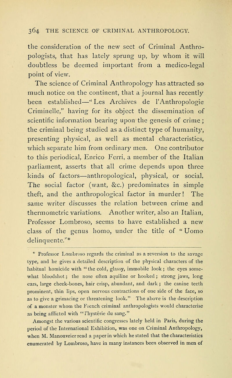 the consideration of the new sect of Criminal Anthro- pologists, that has lately sprung up, by whom it will doubtless be deemed important from a medico-legal point of view. The science of Criminal Anthropology has attracted so much notice on the continent, that a journal has recently been established— Les Archives de l'Anthropologie Criminelle, having for its object the dissemination of scientific information bearing upon the genesis of crime; the criminal being studied as a distinct type of humanity, presenting physical, as well as mental characteristics, which separate him from ordinary men. One contributor to this periodical, Enrico Ferri, a member of the Italian parliament, asserts that all crime depends upon three kinds of factors—anthropological, physical, or social. The social factor (want, &c.) predominates in simple theft, and the anthropological factor in murder! The same writer discusses the relation between crime and thermometric variations. Another writer, also an Italian, Professor Lombroso, seems to have established a new class of the genus homo, under the title of  Uomo delinquente.* * Professor Lombroso regards the criminal as a reversion to the savage type, and he gives a detailed description of the physical characters of the habitual homicide with  the cold, glassy, immobile look; the eyes some- what bloodshot; the nose often aquiline or hooked; strong jaws, long ears, large cheek-bones, hair crisp, abundant, and dark; the canine teeth prominent, thin lips, open nervous contractions of one side of the face, so as to give a grimacing or threatening look. The above is the description of a monster whom the French criminal anthropologists would characterise as being afflicted with l'hysterie du sang. Amongst the various scientific congresses lately held in Paris, during the period of the International Exhibition, was one on Criminal Anthropology, when M. Manouvrier read a paper in which he stated that the characteristics enumerated by Lombroso, have in many instances been observed in men of