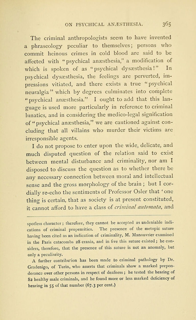 The criminal anthropologists seem to have invented a phraseology peculiar to themselves; persons who commit heinous crimes in cold blood are said to be affected with psychical anaesthesia, a modification of which is spoken of as psychical dysaesthesia! In psychical dysaesthesia, the feelings are perverted, im- pressions vitiated, and there exists a true psychical neuralgia which by degrees culminates into complete psychical anaesthesia. I ought to add that this lan- guage is used more particularly in reference to criminal lunatics, and in considering the medico-legal signification of psychical anaesthesia, we are cautioned against con- cluding that all villains who murder their victims are irresponsible agents. I do not propose to enter upon the wide, delicate, and much disputed question of the relation said to exist between mental disturbance and criminality, nor am I disposed to discuss the question as to whether there be any necessary connection between moral and intellectual sense and the gross morphology of the brain ; but I cor- dially re-echo the sentiments of Professor Osier that ' one thing is certain, that as society is at present constituted, it cannot afford to have a class of criminal automata, and spotless character; therefore, they cannot be accepted as undeniable indi- cations of criminal propensities. The presence of the metopic suture having been cited as an indication of criminality, M. Manouvrier examined in the Paris catacombs 28 crania, and in five this suture existed; he con- siders, therefore, that the presence of this suture is not an anomaly, but only a peculiarity. A further contribution has been made to criminal pathology by Dr. Gradenigo, of Turin, who asserts that criminals show a marked prepon- derance over other persons in respect of deafness ; he tested the hearing of 82 healthy male criminals, and he found more or less marked deficiency of hearing in 55 of that number (67.3 per cent.)