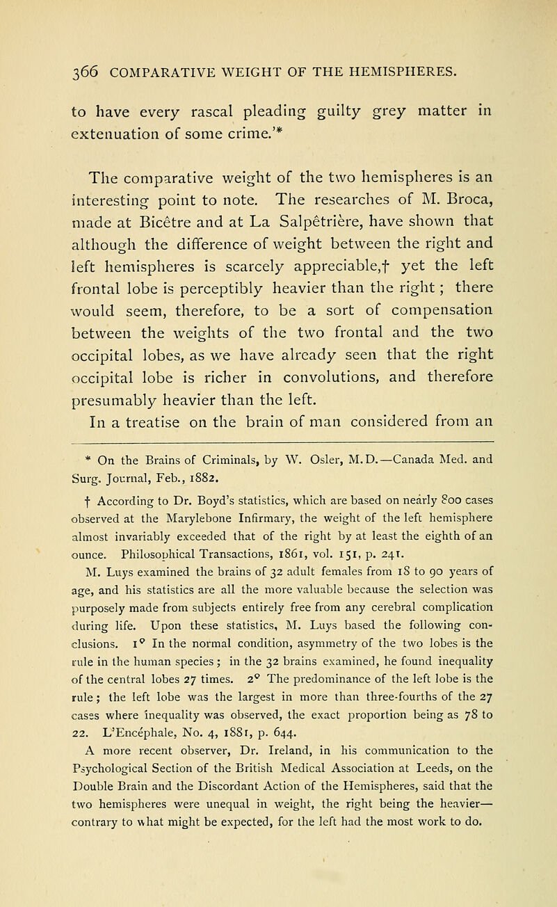 to have every rascal pleading guilty grey matter in extenuation of some crime.'* The comparative weight of the two hemispheres is an interesting point to note. The researches of M. Broca, made at Bicetre and at La Salpetriere, have shown that although the difference of weight between the right and left hemispheres is scarcely appreciable,! yet the left frontal lobe is perceptibly heavier than the right; there would seem, therefore, to be a sort of compensation between the weights of the two frontal and the two occipital lobes, as we have already seen that the right occipital lobe is richer in convolutions, and therefore presumably heavier than the left. In a treatise on the brain of man considered from an * On the Brains of Criminals, by W. Osier, M.D.—Canada Med. and Surg. Journal, Feb., 1882. f According to Dr. Boyd's statistics, which are based on nearly 800 cases observed at the Marylebone Infirmary, the weight of the left hemisphere almost invariably exceeded that of the right by at least the eighth of an ounce. Philosophical Transactions, 1861, vol. 151, p. 241. M. Luys examined the brains of 32 adult females from iS to 90 years of age, and his statistics are all the more valuable because the selection was purposely made from subjects entirely free from any cerebral complication during life. Upon these statistics, M. Luys based the following con- clusions. iQ In the normal condition, asymmetry of the two lobes is the rule in the human species ; in the 32 brains examined, he found inequality of the central lobes 27 times. 2° The predominance of the left lobe is the rule; the left lobe was the largest in more than three-fourths of the 27 cases where inequality was observed, the exact proportion being as 78 to 22. L'Encephale, No. 4, 188 r, p. 644. A more recent observer, Dr. Ireland, in his communication to the Psychological Section of the British Medical Association at Leeds, on the Double Brain and the Discordant Action of the Hemispheres, said that the two hemispheres were unequal in weight, the right being the heavier— contrary to what might be expected, for the left had the most work to do.