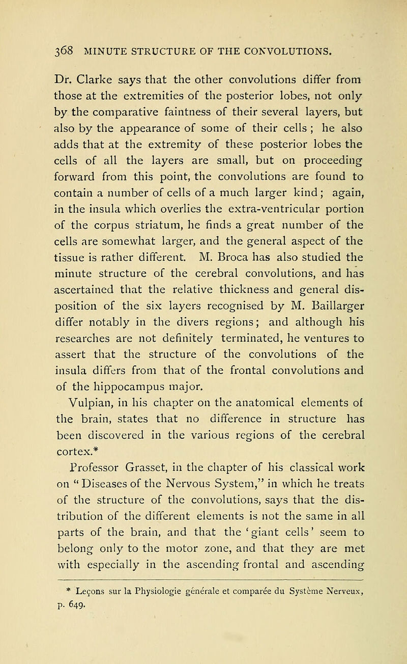 Dr. Clarke says that the other convolutions differ from those at the extremities of the posterior lobes, not only by the comparative faintness of their several layers, but also by the appearance of some of their cells ; he also adds that at the extremity of these posterior lobes the cells of all the layers are small, but on proceeding forward from this point, the convolutions are found to contain a number of cells of a much larger kind ; again, in the insula which overlies the extra-ventricular portion of the corpus striatum, he finds a great number of the cells are somewhat larger, and the general aspect of the tissue is rather different. M. Broca has also studied the minute structure of the cerebral convolutions, and has ascertained that the relative thickness and general dis- position of the six layers recognised by M. Baillarger differ notably in the divers regions; and although his researches are not definitely terminated, he ventures to assert that the structure of the convolutions of the insula differs from that of the frontal convolutions and of the hippocampus major. Vulpian, in his chapter on the anatomical elements of the brain, states that no difference in structure has been discovered in the various regions of the cerebral cortex.* Professor Grasset, in the chapter of his classical work on  Diseases of the Nervous System, in which he treats of the structure of the convolutions, says that the dis- tribution of the different elements is not the same in all parts of the brain, and that the 'giant cells' seem to belong only to the motor zone, and that they are met with especially in the ascending frontal and ascending * Lecons sur la Physiologie generate et comparee du Systeme Nerveux, p. 649.