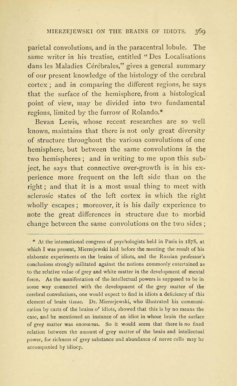 parietal convolutions, and in the paracentral lobule. The same writer in his treatise, entitled  Des Localisations dans les Maladies Cerebrates, gives a general summary of our present knowledge of the histology of the cerebral cortex; and in comparing the different regions, he says that the surface of the hemisphere, from a histological point of view, may be divided into two fundamental regions, limited by the furrow of Rolando.* Bevan Lewis, whose recent researches are so well known, maintains that there is not only great diversity of structure throughout the various convolutions of one hemisphere, but between the same convolutions in the two hemispheres ; and in writing to me upon this sub- ject, he says that connective over-growth is in his ex- perience more frequent on the left side than on the right; and that it is a most usual thing to meet with sclerosic states of the left cortex in which the right wholly escapes; moreover, it is his daily experience to note the great differences in structure due to morbid change between the same convolutions on the two sides ; * At the international congress of psychologists held in Paris in 1878. at which I was present, Mierzejewski laid before the meeting the result of his elaborate experiments on the brains of idiots, and the Russian professor's conclusions strongly militated against the notions commonly entertained as to the relative value of grey and white matter in the development of mental force. As the manifestation of the intellectual powers is supposed to be in some way connected with the development of the grey matter of the cerebral convolutions, one would expect to find in idiots a deficiency of this element of brain tissue. Dr. Mierzejewski, who illustrated his communi- cation by casts of the brains of idiots, showed that this is by no means the case, and he mentioned an instance of an idiot in whose brain the surface of grey matter was enormous. So it would seem that there is no fixed relation between the amount of grey matter of the brain and intellectual power, for richness of grey substance and abundance of nerve cells may be accompanied by idiocy.