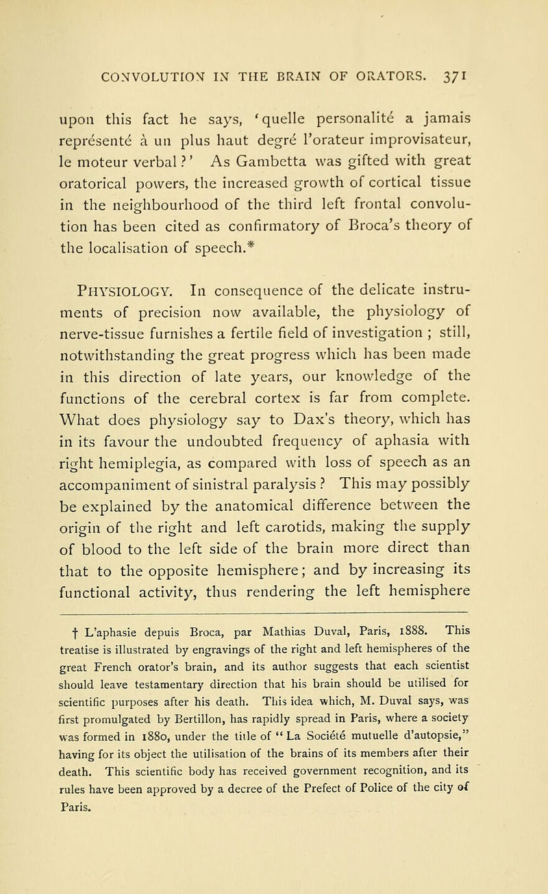upon this fact he says, 'quelle personalite a jamais represent^ a un plus haut degre l'orateur improvisateur, le moteur verbal ?' As Gambetta was gifted with great oratorical powers, the increased growth of cortical tissue in the neighbourhood of the third left frontal convolu- tion has been cited as confirmatory of Broca's theory of the localisation of speech.* PHYSIOLOGY. In consequence of the delicate instru- ments of precision now available, the physiology of nerve-tissue furnishes a fertile field of investigation ; still, notwithstanding the great progress which has been made in this direction of late years, our knowledge of the functions of the cerebral cortex is far from complete. What does physiology say to Dax's theory, which has in its favour the undoubted frequency of aphasia with right hemiplegia, as compared with loss of speech as an accompaniment of sinistral paralysis ? This may possibly be explained by the anatomical difference between the origin of the right and left carotids, making the supply of blood to the left side of the brain more direct than that to the opposite hemisphere; and by increasing its functional activity, thus rendering the left hemisphere f L'aphasie depuis Broca, par Mathias Duval, Paris, 1888. This treatise is illustrated by engravings of the right and left hemispheres of the great French orator's brain, and its author suggests that each scientist should leave testamentary direction that his brain should be utilised for scientific purposes after his death. This idea which, M. Duval says, was first promulgated by Bertillon, has rapidly spread in Paris, where a society was formed in 1880, under the title of  La Societe mutuelle d'autopsie, having for its object the utilisation of the brains of its members after their death. This scientific body has received government recognition, and its rules have been approved by a decree of the Prefect of Police of the city of Paris.