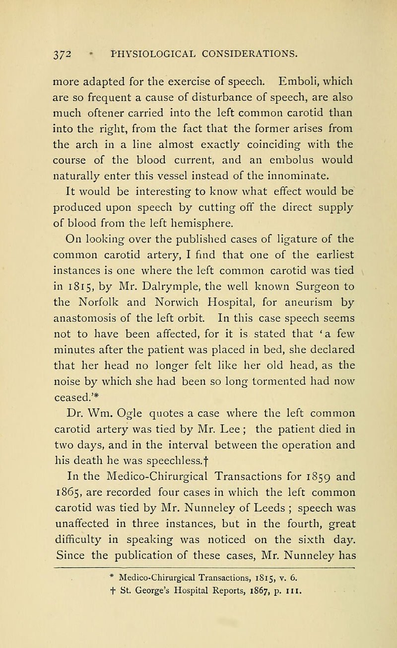 more adapted for the exercise of speech. Emboli, which are so frequent a cause of disturbance of speech, are also much oftener carried into the left common carotid than into the right, from the fact that the former arises from the arch in a line almost exactly coinciding with the course of the blood current, and an embolus would naturally enter this vessel instead of the innominate. It would be interesting to know what effect would be produced upon speech by cutting off the direct supply of blood from the left hemisphere. On looking over the published cases of ligature of the common carotid artery, I find that one of the earliest instances is one where the left common carotid was tied in 1815, by Mr. Dalrymple, the well known Surgeon to the Norfolk and Norwich Hospital, for aneurism by anastomosis of the left orbit. In this case speech seems not to have been affected, for it is stated that 'a few minutes after the patient was placed in bed, she declared that her head no longer felt like her old head, as the noise by which she had been so long tormented had now ceased.'* Dr. Wm. Ogle quotes a case where the left common carotid artery was tied by Mr. Lee; the patient died in two days, and in the interval between the operation and his death he was speechless.f In the Medico-Chirurgical Transactions for 1859 and 1865, are recorded four cases in which the left common carotid was tied by Mr. Nunneley of Leeds ; speech was unaffected in three instances, but in the fourth, great difficulty in speaking was noticed on the sixth day. Since the publication of these cases, Mr. Nunneley has * Medico-Chirurgical Transactions, 1815, v. 6. t St. George's Hospital Reports, 1867, p. in.