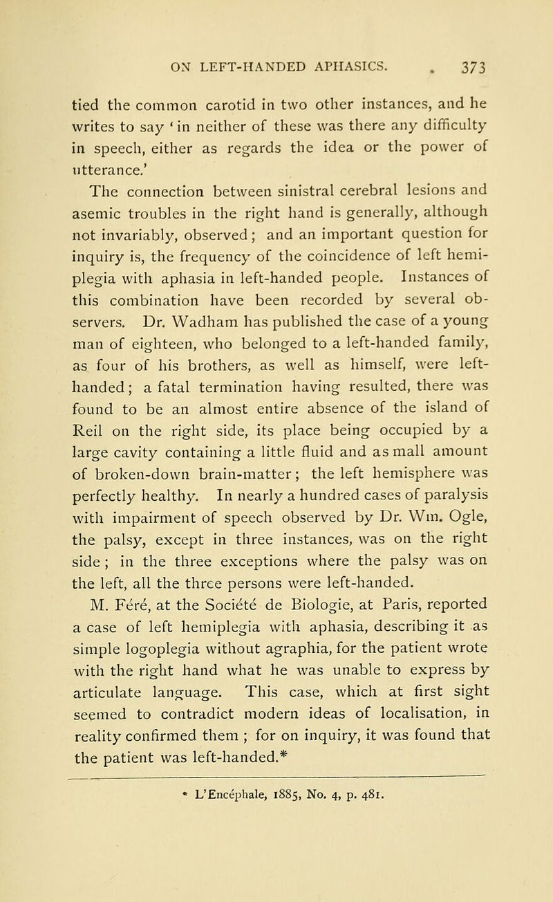 tied the common carotid in two other instances, and he writes to say 'in neither of these was there any difficulty in speech, either as regards the idea or the power of utterance.' The connection between sinistral cerebral lesions and asemic troubles in the right hand is generally, although not invariably, observed ; and an important question for inquiry is, the frequency of the coincidence of left hemi- plegia with aphasia in left-handed people. Instances of this combination have been recorded by several ob- servers. Dr. Wadham has published the case of a young man of eighteen, who belonged to a left-handed family, as four of his brothers, as well as himself, were left- handed ; a fatal termination having resulted, there was found to be an almost entire absence of the island of Reil on the right side, its place being occupied by a large cavity containing a little fluid and as mall amount of broken-down brain-matter; the left hemisphere was perfectly healthy. In nearly a hundred cases of paralysis with impairment of speech observed by Dr. Win. Ogle, the palsy, except in three instances, was on the right side ; in the three exceptions where the palsy was on the left, all the three persons were left-handed. M. Fere, at the Societe de Biologie, at Paris, reported a case of left hemiplegia with aphasia, describing it as simple logoplegia without agraphia, for the patient wrote with the right hand what he was unable to express by articulate language. This case, which at first sight seemed to contradict modern ideas of localisation, in reality confirmed them ; for on inquiry, it was found that the patient was left-handed.* « L'Encephale, 1885, No. 4, p. 481.