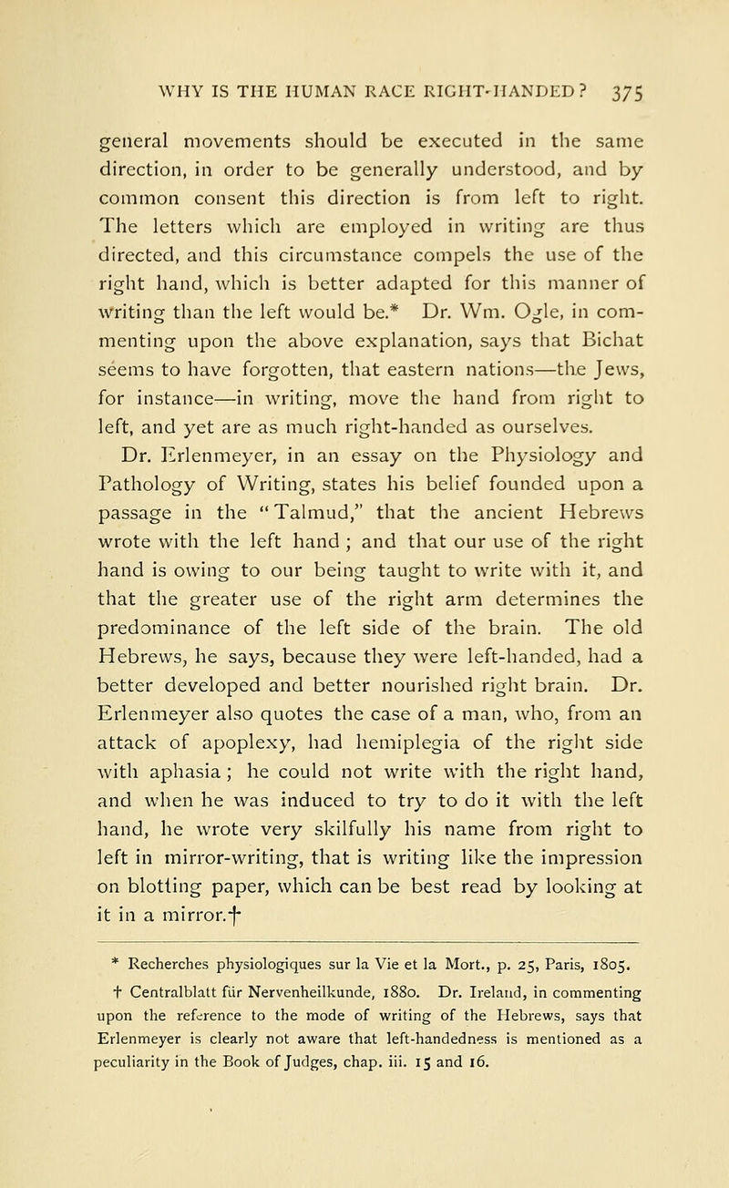 general movements should be executed in the same direction, in order to be generally understood, and by common consent this direction is from left to right. The letters which are employed in writing are thus directed, and this circumstance compels the use of the right hand, which is better adapted for this manner of writing than the left would be.* Dr. Wm. Ogle, in com- menting upon the above explanation, says that Bichat seems to have forgotten, that eastern nations—the Jews, for instance—in writing, move the hand from right to left, and yet are as much right-handed as ourselves. Dr. Erlenmeyer, in an essay on the Physiology and Pathology of Writing, states his belief founded upon a passage in the  Talmud, that the ancient Hebrews wrote with the left hand ; and that our use of the right hand is owing to our being taught to write with it, and that the greater use of the right arm determines the predominance of the left side of the brain. The old Hebrews, he says, because they were left-handed, had a better developed and better nourished right brain. Dr. Erlenmeyer also quotes the case of a man, who, from an attack of apoplexy, had hemiplegia of the right side with aphasia ; he could not write with the right hand, and when he was induced to try to do it with the left hand, he wrote very skilfully his name from right to left in mirror-writing, that is writing like the impression on blotting paper, which can be best read by looking at it in a mirror.-J* * Recherches physiologiques sur la Vie et la Mort., p. 25, Paris, 1805. t Centralblatt fiir Nervenheilkunde, 1880. Dr. Ireland, in commenting upon the reference to the mode of writing of the Hebrews, says that Erlenmeyer is clearly not aware that left-handedness is mentioned as a peculiarity in the Book of Judges, chap. iii. 15 and 16.